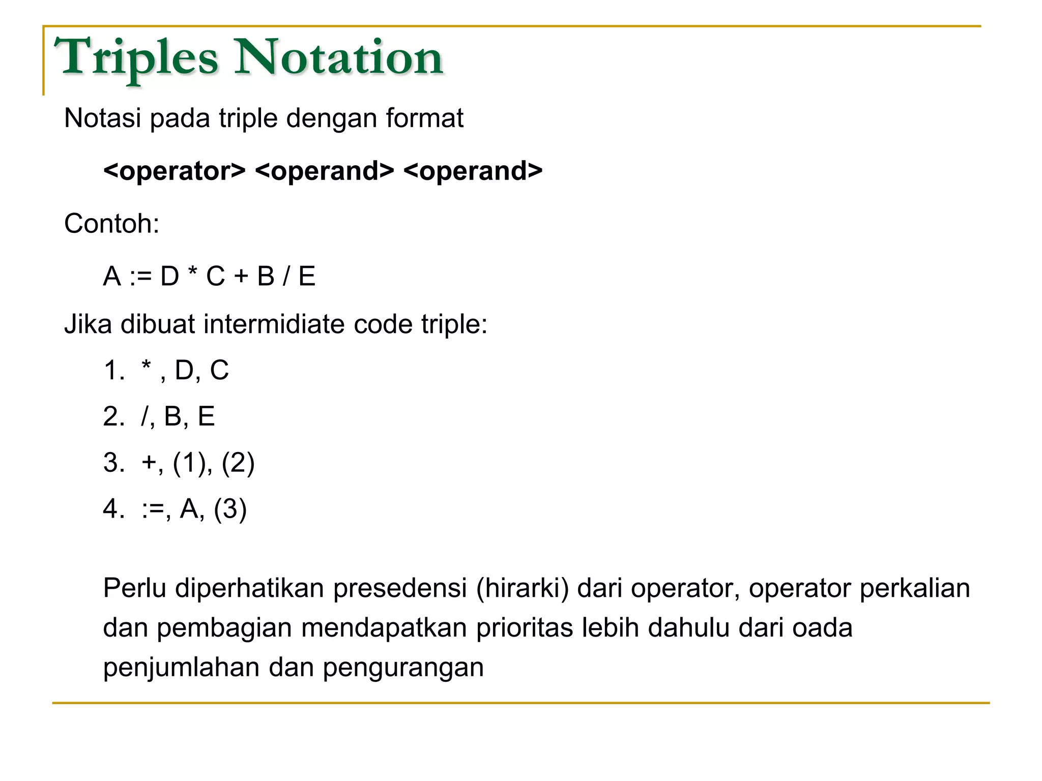 Triples Notation
Notasi pada triple dengan format
<operator> <operand> <operand>
Contoh:
A := D * C + B / E
Jika dibuat intermidiate code triple:
1. * , D, C
2. /, B, E
3. +, (1), (2)
4. :=, A, (3)
Perlu diperhatikan presedensi (hirarki) dari operator, operator perkalian
dan pembagian mendapatkan prioritas lebih dahulu dari oada
penjumlahan dan pengurangan
 