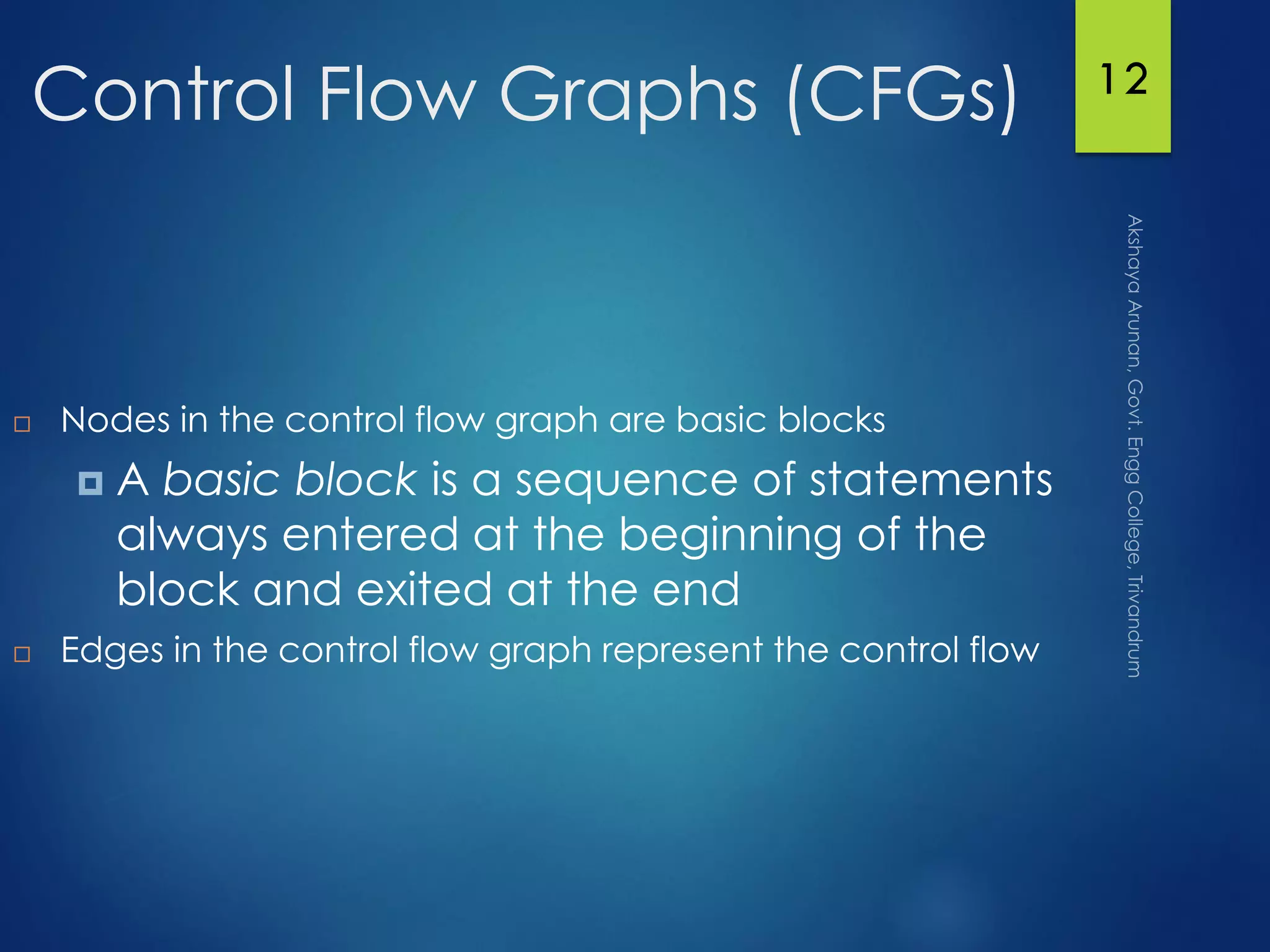 12
Control Flow Graphs (CFGs)
 Nodes in the control flow graph are basic blocks
 A basic block is a sequence of statements
always entered at the beginning of the
block and exited at the end
 Edges in the control flow graph represent the control flow
 