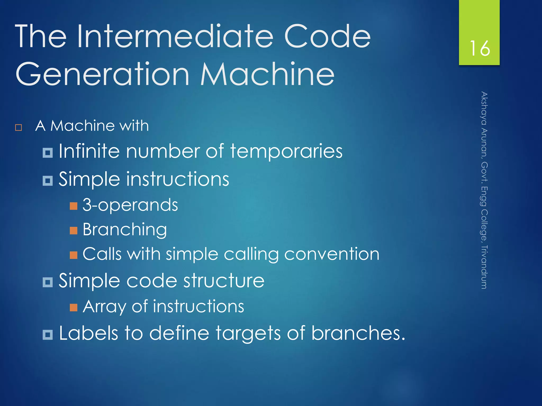 The Intermediate Code
Generation Machine
 A Machine with
 Infinite number of temporaries
 Simple instructions
 3-operands
 Branching
 Calls with simple calling convention
 Simple code structure
 Array of instructions
 Labels to define targets of branches.
16
 