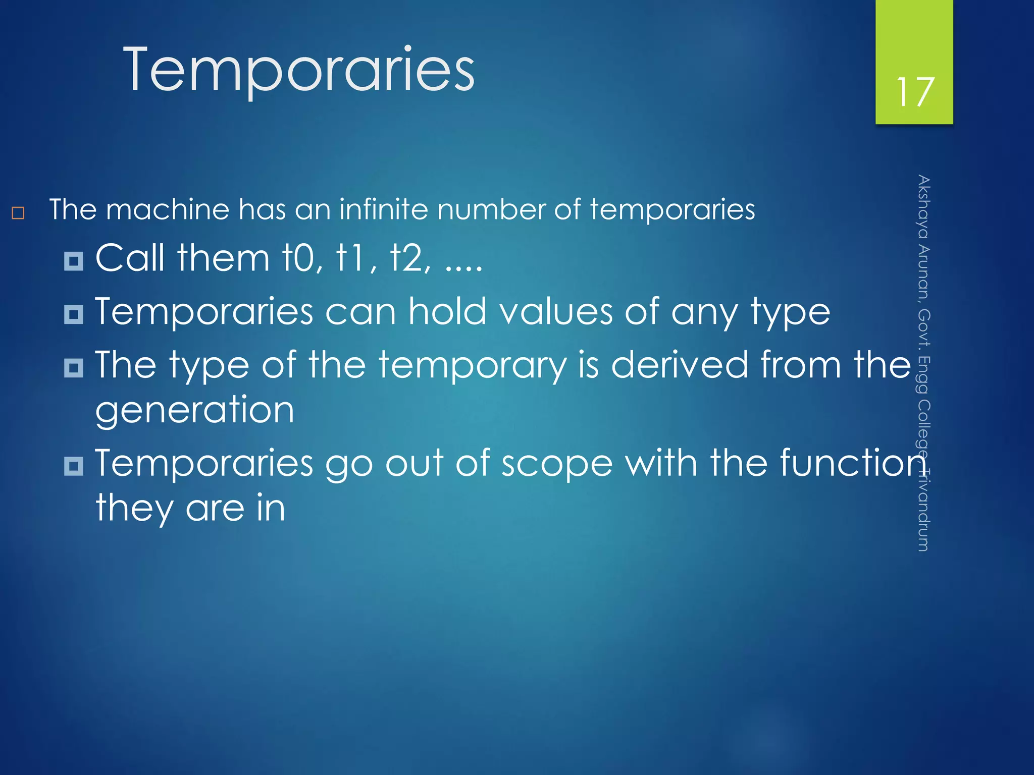 Temporaries
 The machine has an infinite number of temporaries
 Call them t0, t1, t2, ....
 Temporaries can hold values of any type
 The type of the temporary is derived from the
generation
 Temporaries go out of scope with the function
they are in
17
 
