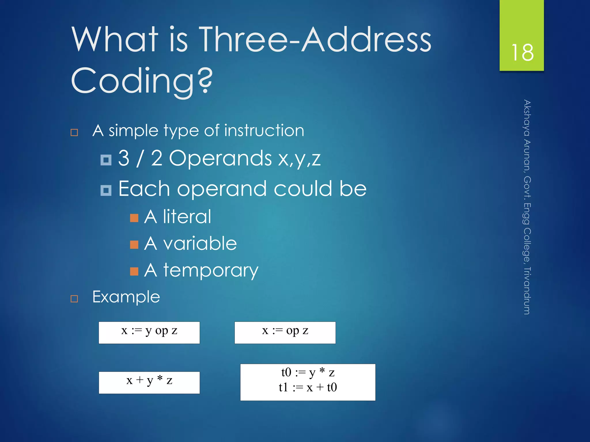 What is Three-Address
Coding?
 A simple type of instruction
 3 / 2 Operands x,y,z
 Each operand could be
 A literal
 A variable
 A temporary
 Example
x := y op z
x + y * z
t0 := y * z
t1 := x + t0
x := op z
18
 