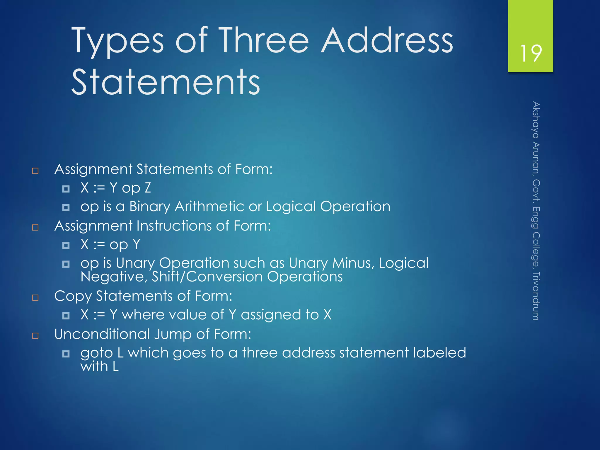 Types of Three Address
Statements
 Assignment Statements of Form:
 X := Y op Z
 op is a Binary Arithmetic or Logical Operation
 Assignment Instructions of Form:
 X := op Y
 op is Unary Operation such as Unary Minus, Logical
Negative, Shift/Conversion Operations
 Copy Statements of Form:
 X := Y where value of Y assigned to X
 Unconditional Jump of Form:
 goto L which goes to a three address statement labeled
with L
19
 