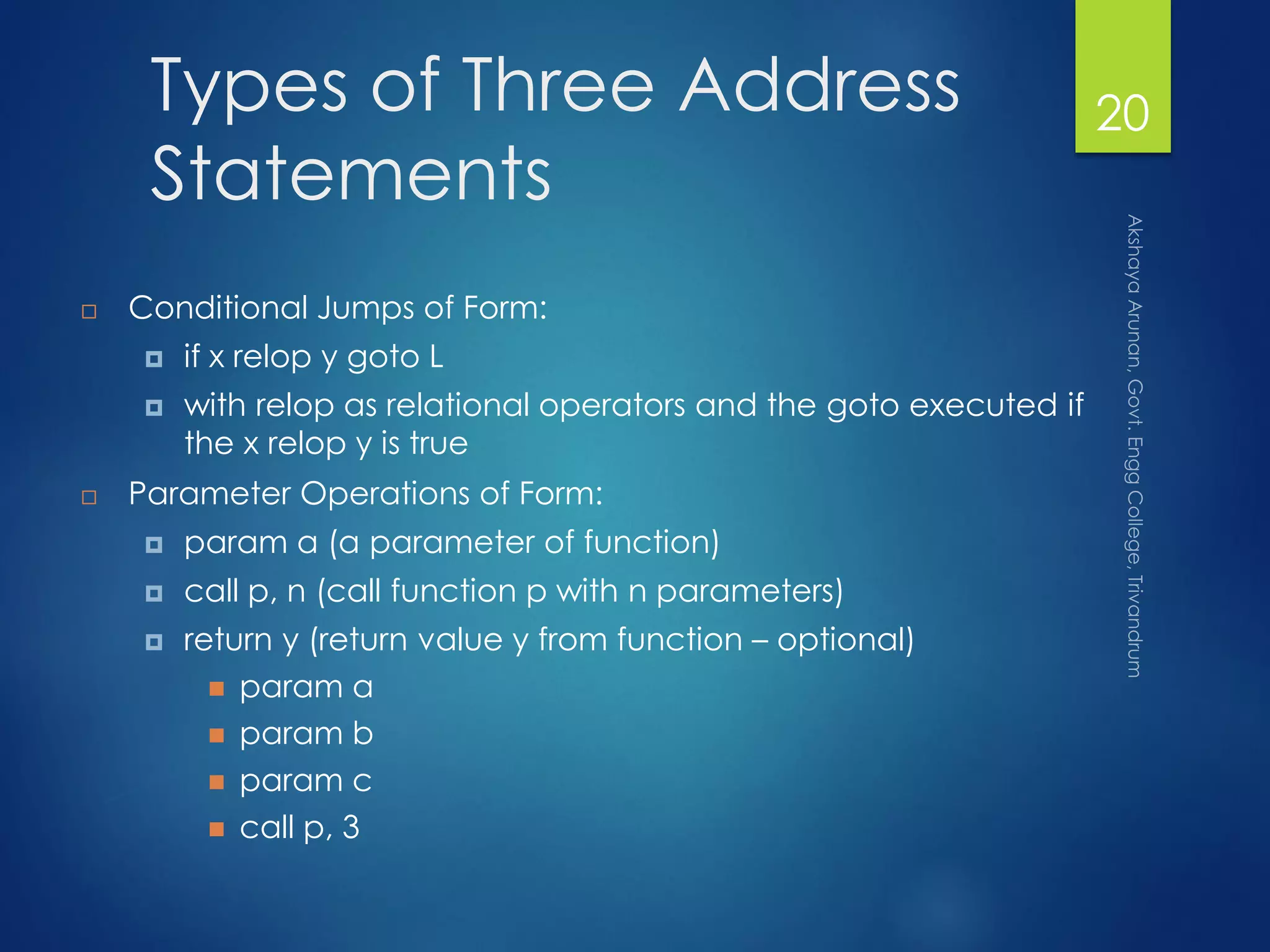 Types of Three Address
Statements
 Conditional Jumps of Form:
 if x relop y goto L
 with relop as relational operators and the goto executed if
the x relop y is true
 Parameter Operations of Form:
 param a (a parameter of function)
 call p, n (call function p with n parameters)
 return y (return value y from function – optional)
 param a
 param b
 param c
 call p, 3
20
 