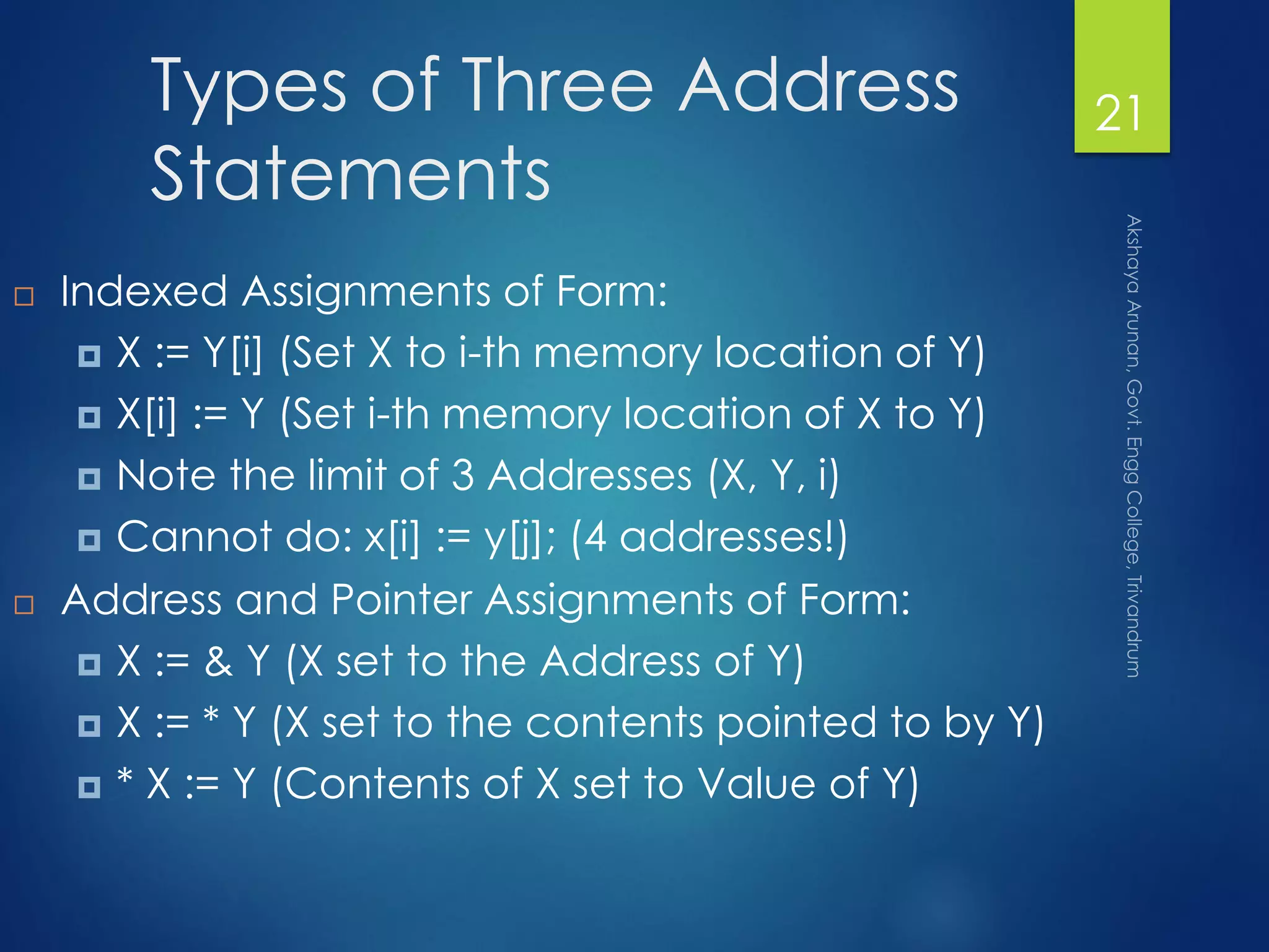 Types of Three Address
Statements
 Indexed Assignments of Form:
 X := Y[i] (Set X to i-th memory location of Y)
 X[i] := Y (Set i-th memory location of X to Y)
 Note the limit of 3 Addresses (X, Y, i)
 Cannot do: x[i] := y[j]; (4 addresses!)
 Address and Pointer Assignments of Form:
 X := & Y (X set to the Address of Y)
 X := * Y (X set to the contents pointed to by Y)
 * X := Y (Contents of X set to Value of Y)
21
 