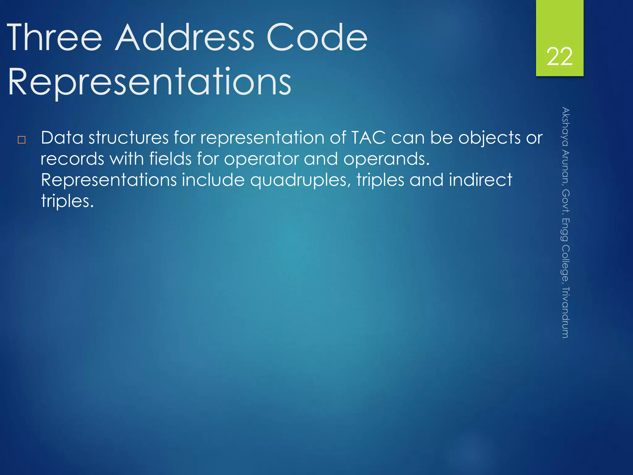 Three Address Code
Representations
 Data structures for representation of TAC can be objects or
records with fields for operator and operands.
Representations include quadruples, triples and indirect
triples.
22
 