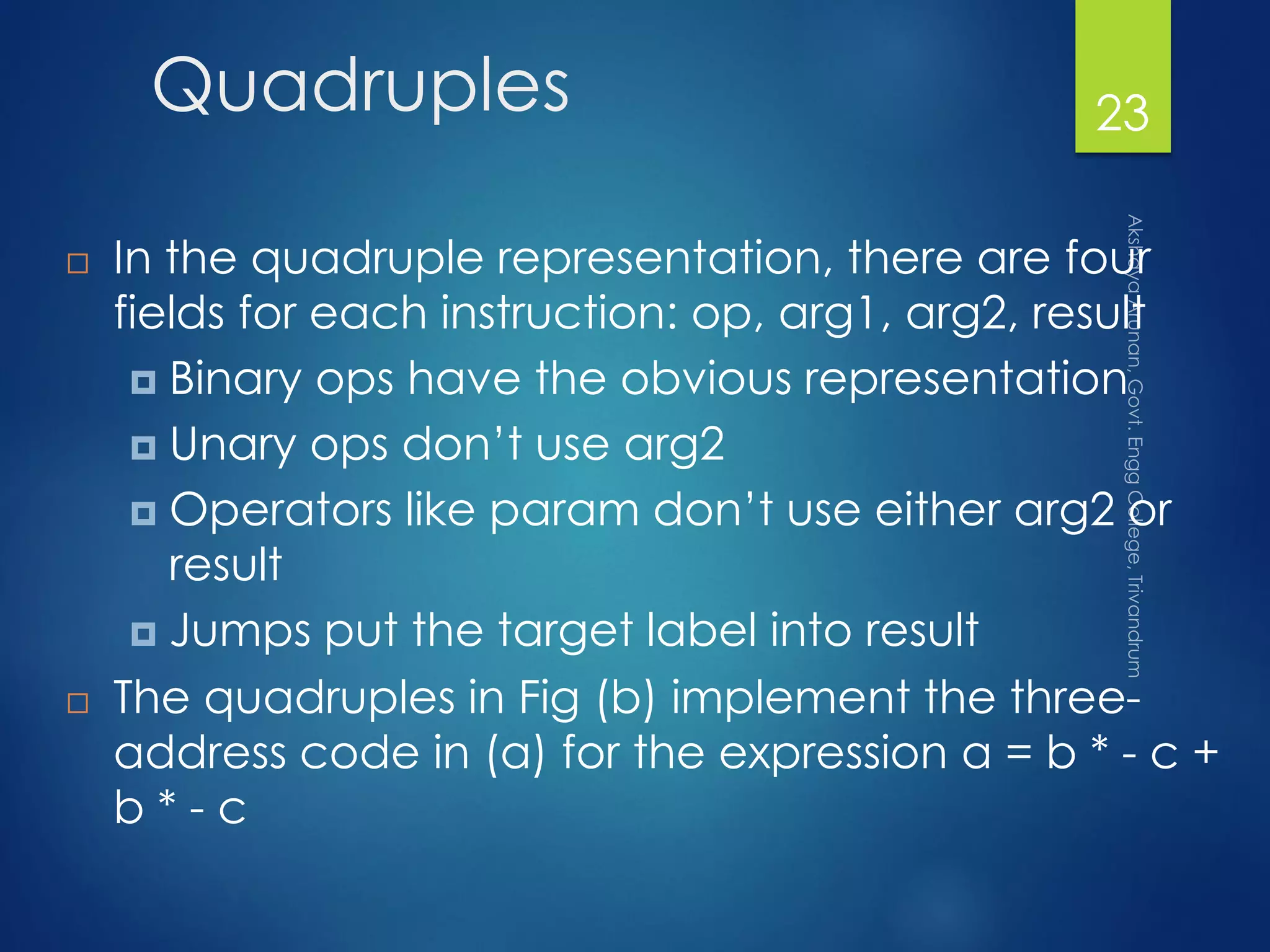 Quadruples
 In the quadruple representation, there are four
fields for each instruction: op, arg1, arg2, result
 Binary ops have the obvious representation
 Unary ops don’t use arg2
 Operators like param don’t use either arg2 or
result
 Jumps put the target label into result
 The quadruples in Fig (b) implement the three-
address code in (a) for the expression a = b * - c +
b * - c
23
 