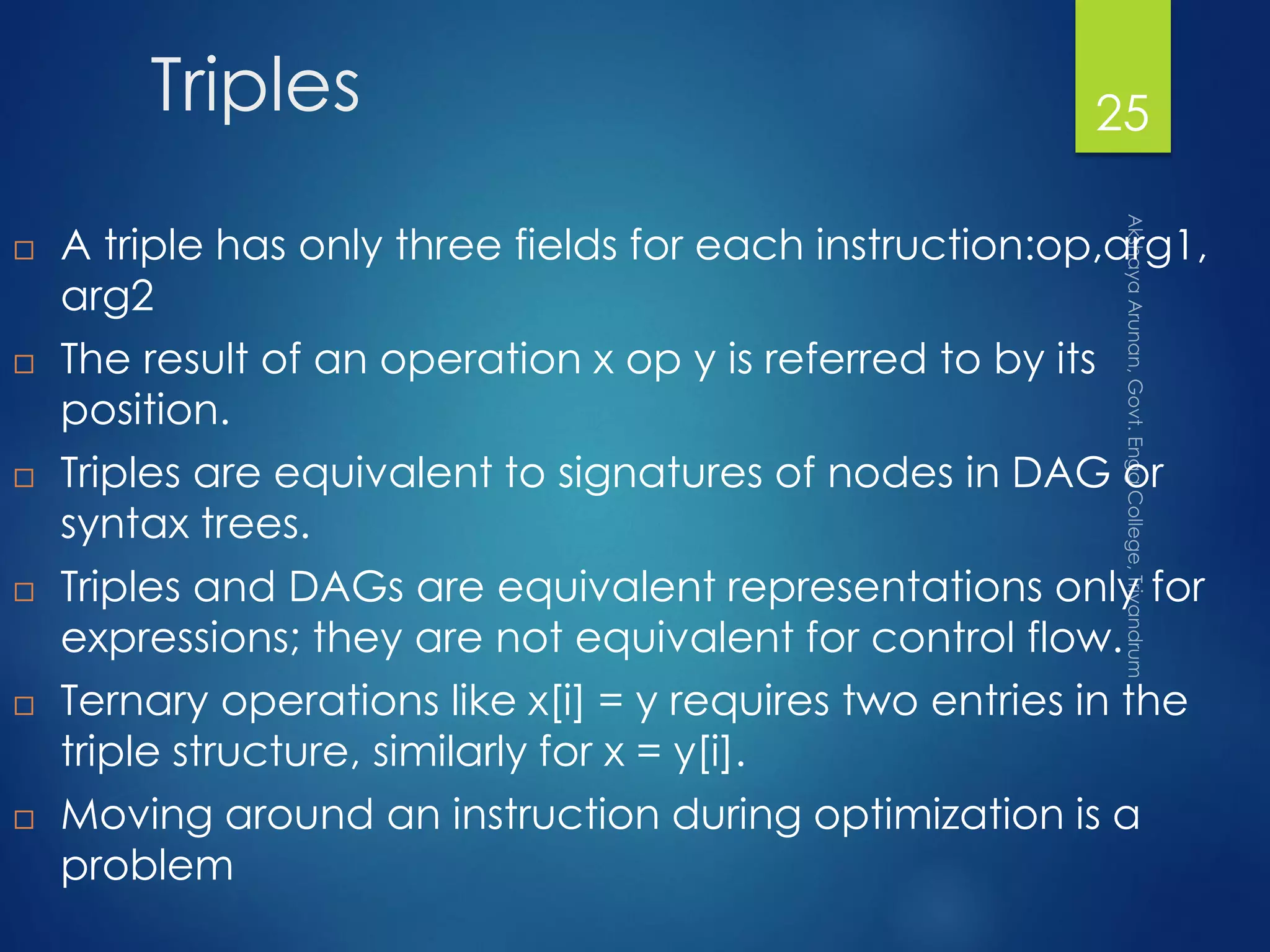 Triples
 A triple has only three fields for each instruction:op,arg1,
arg2
 The result of an operation x op y is referred to by its
position.
 Triples are equivalent to signatures of nodes in DAG or
syntax trees.
 Triples and DAGs are equivalent representations only for
expressions; they are not equivalent for control flow.
 Ternary operations like x[i] = y requires two entries in the
triple structure, similarly for x = y[i].
 Moving around an instruction during optimization is a
problem
25
 