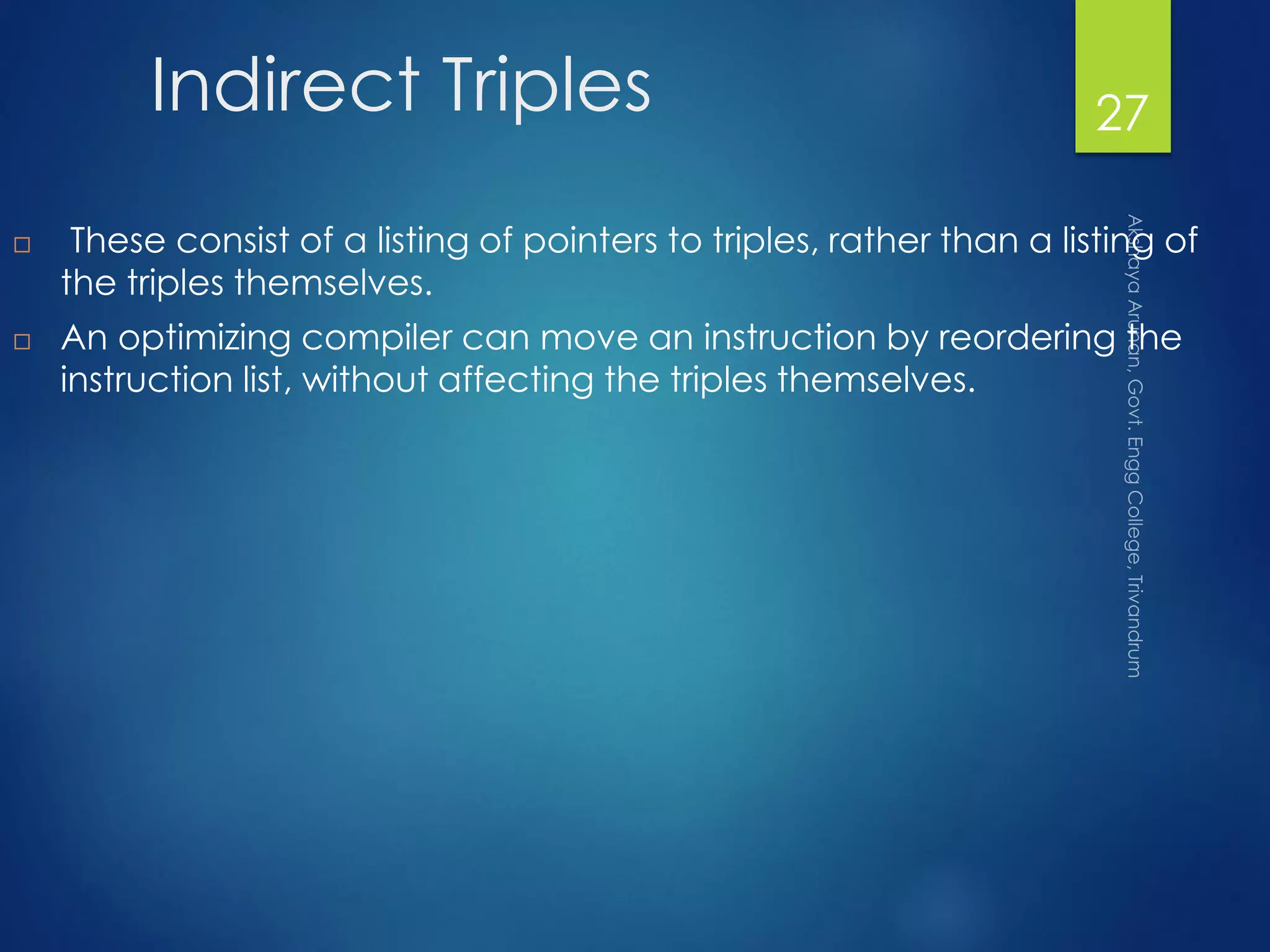 Indirect Triples
 These consist of a listing of pointers to triples, rather than a listing of
the triples themselves.
 An optimizing compiler can move an instruction by reordering the
instruction list, without affecting the triples themselves.
27
 