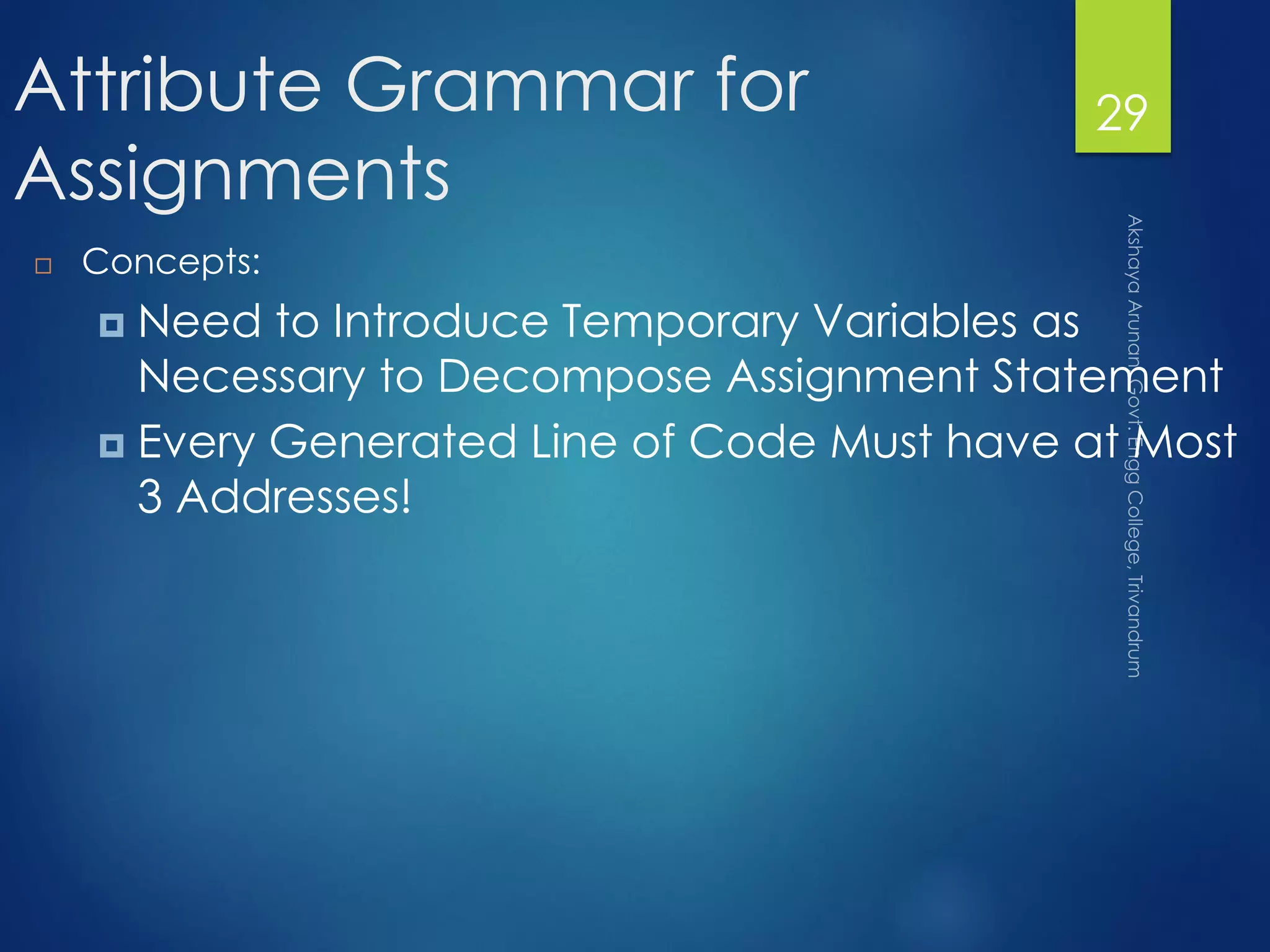 Attribute Grammar for
Assignments
 Concepts:
 Need to Introduce Temporary Variables as
Necessary to Decompose Assignment Statement
 Every Generated Line of Code Must have at Most
3 Addresses!
29
 