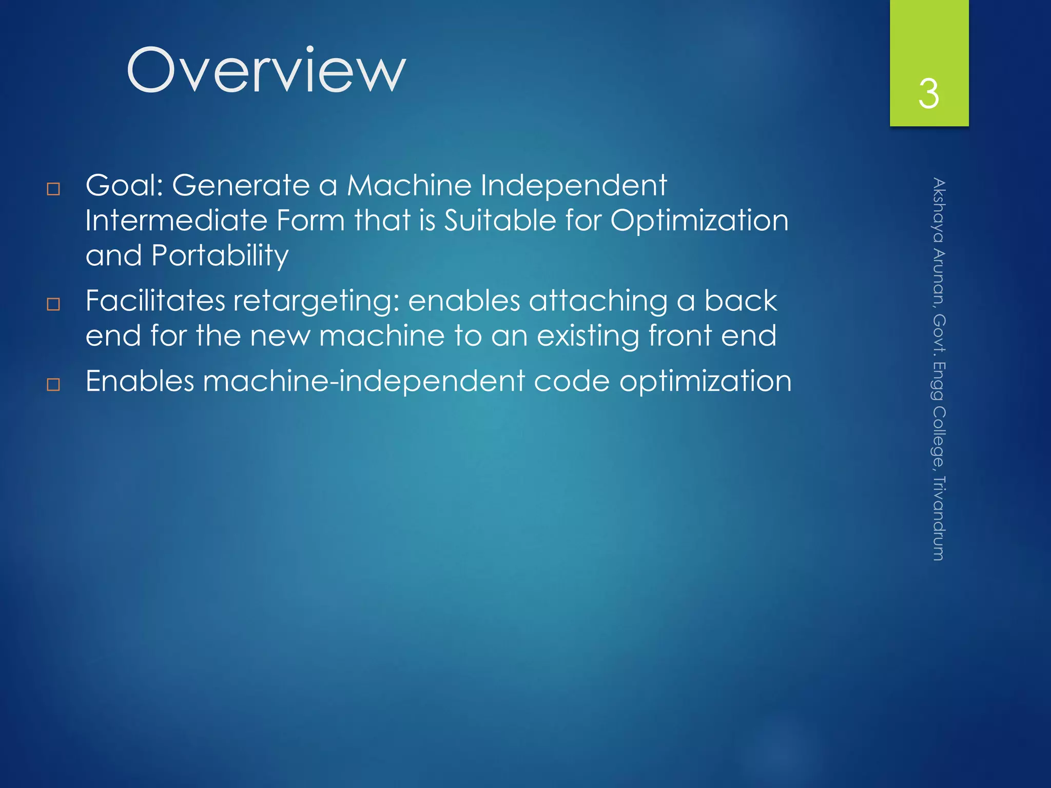 Overview
 Goal: Generate a Machine Independent
Intermediate Form that is Suitable for Optimization
and Portability
 Facilitates retargeting: enables attaching a back
end for the new machine to an existing front end
 Enables machine-independent code optimization
3
 