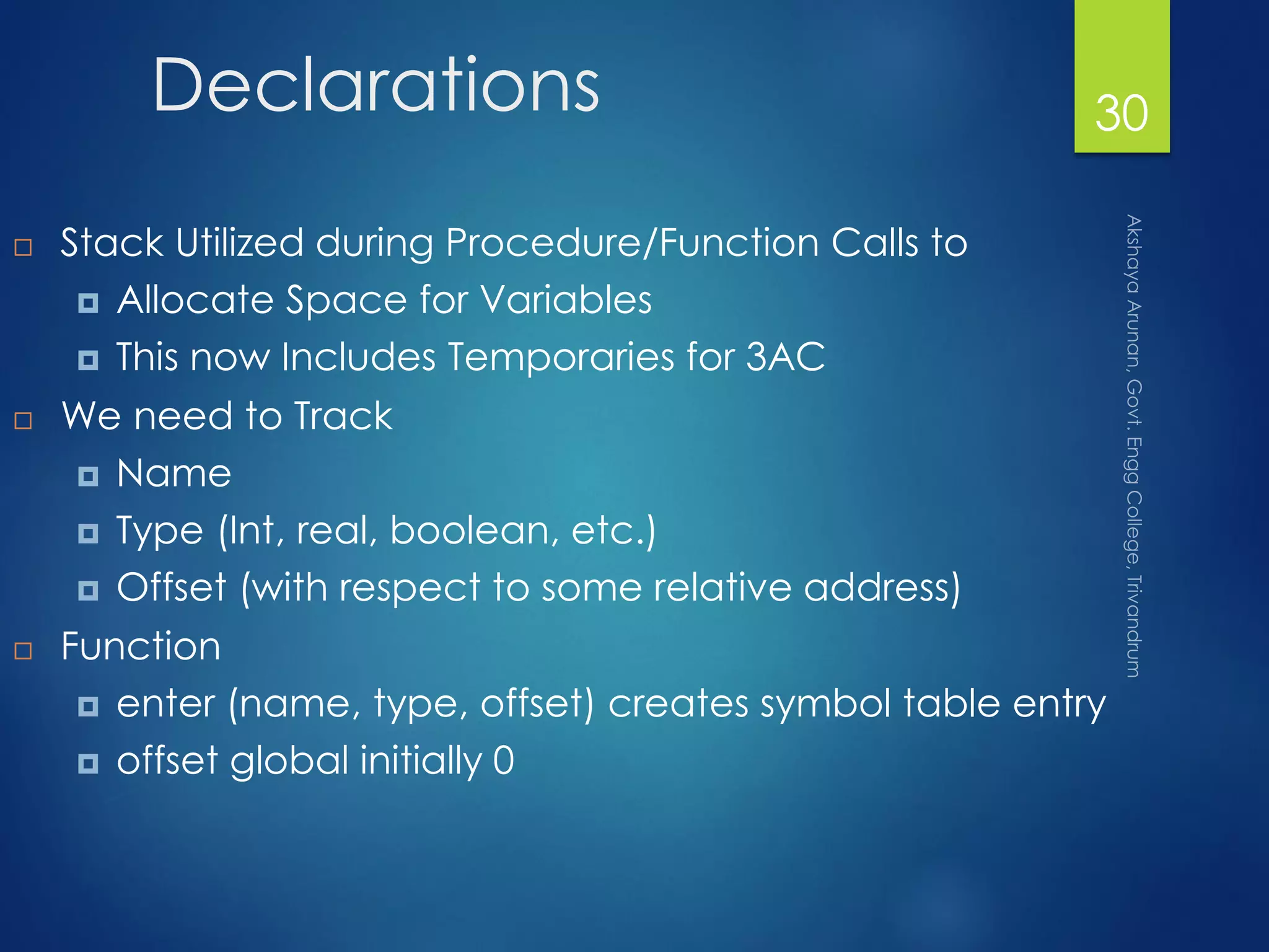 Declarations
 Stack Utilized during Procedure/Function Calls to
 Allocate Space for Variables
 This now Includes Temporaries for 3AC
 We need to Track
 Name
 Type (Int, real, boolean, etc.)
 Offset (with respect to some relative address)
 Function
 enter (name, type, offset) creates symbol table entry
 offset global initially 0
30
 
