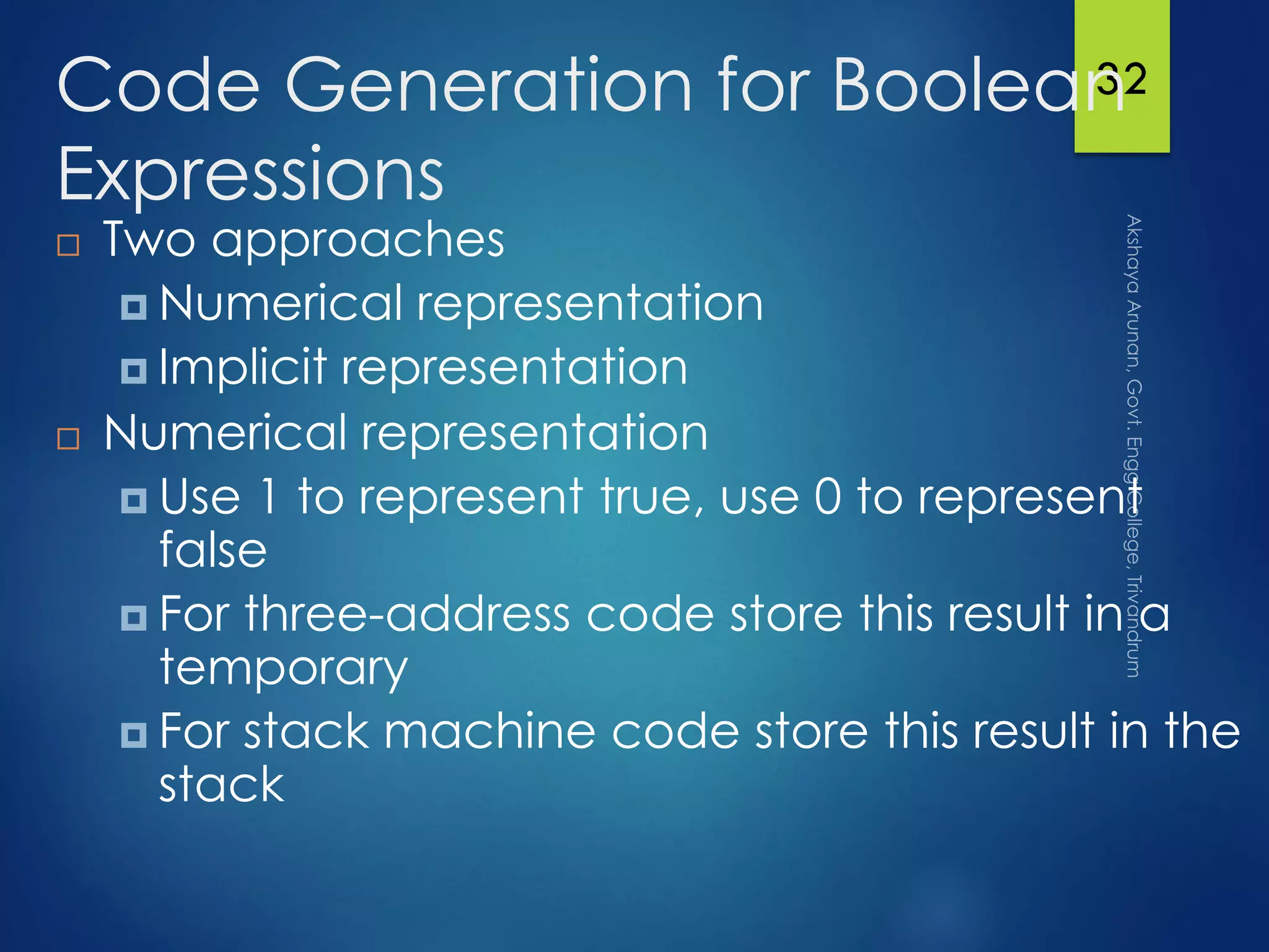 32Code Generation for Boolean
Expressions
 Two approaches
 Numerical representation
 Implicit representation
 Numerical representation
 Use 1 to represent true, use 0 to represent
false
 For three-address code store this result in a
temporary
 For stack machine code store this result in the
stack
 