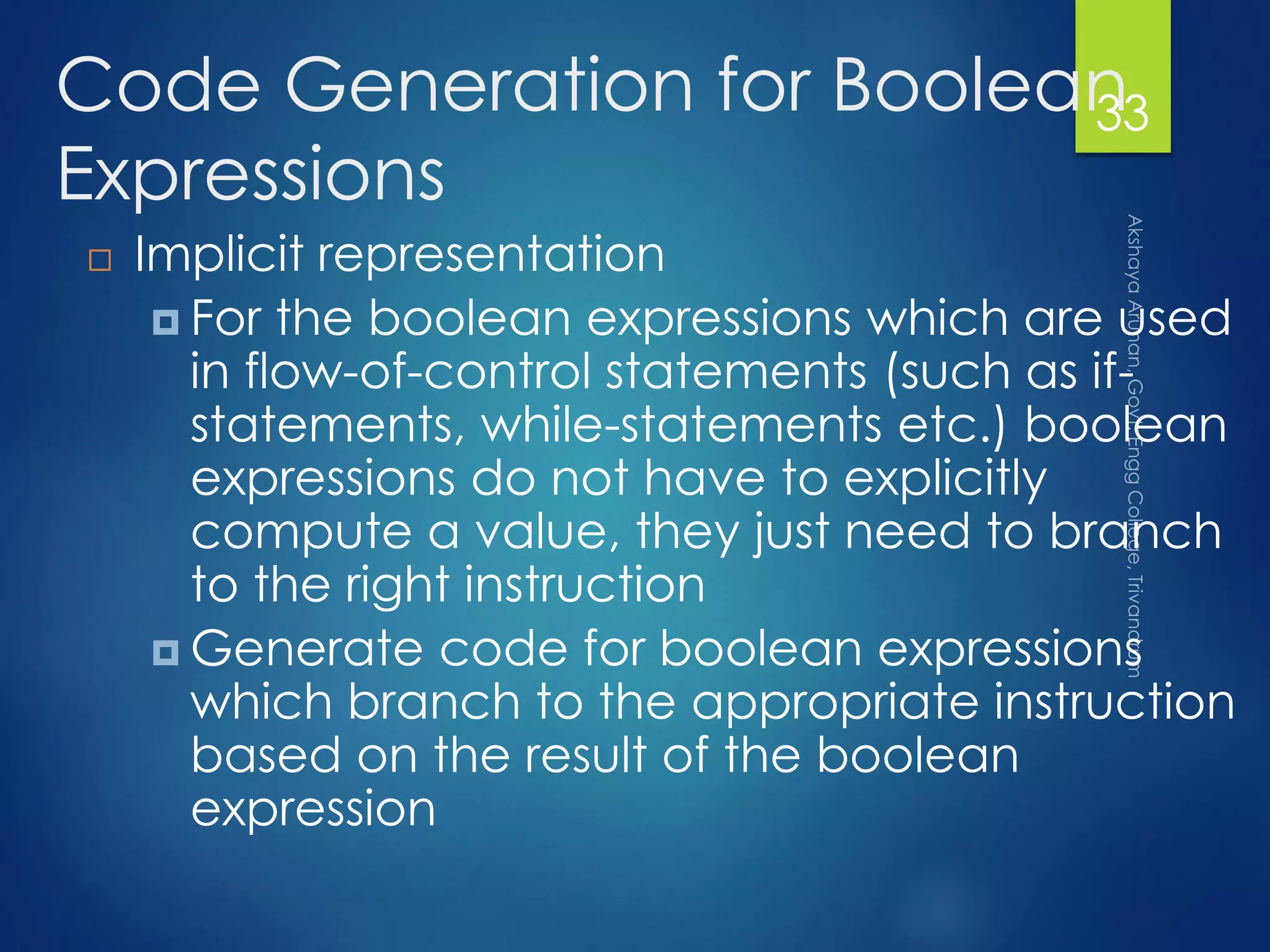 Code Generation for Boolean
Expressions
 Implicit representation
 For the boolean expressions which are used
in flow-of-control statements (such as if-
statements, while-statements etc.) boolean
expressions do not have to explicitly
compute a value, they just need to branch
to the right instruction
 Generate code for boolean expressions
which branch to the appropriate instruction
based on the result of the boolean
expression
33
 