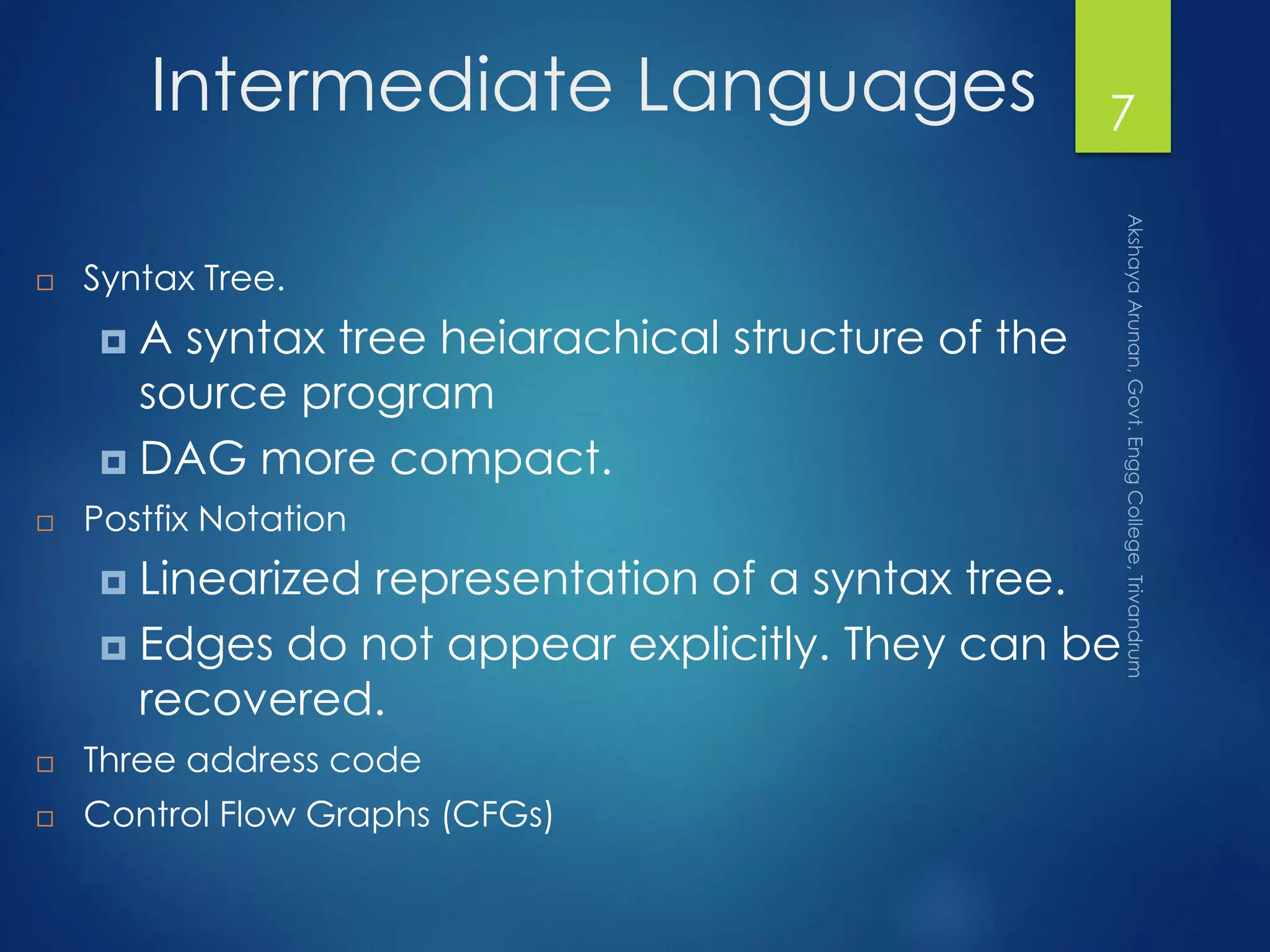 Intermediate Languages
 Syntax Tree.
 A syntax tree heiarachical structure of the
source program
 DAG more compact.
 Postfix Notation
 Linearized representation of a syntax tree.
 Edges do not appear explicitly. They can be
recovered.
 Three address code
 Control Flow Graphs (CFGs)
7
 