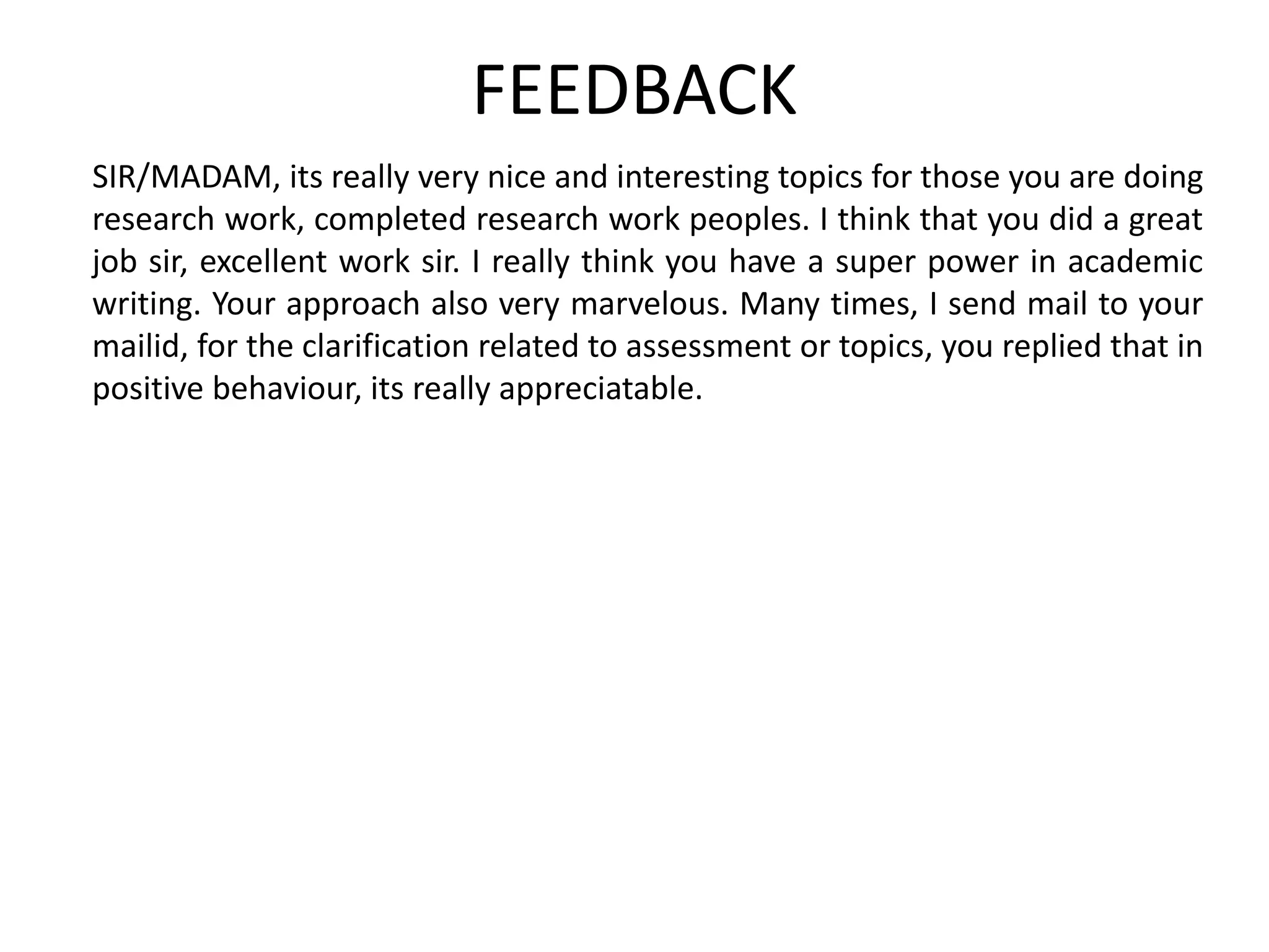FEEDBACK
SIR/MADAM, its really very nice and interesting topics for those you are doing
research work, completed research work peoples. I think that you did a great
job sir, excellent work sir. I really think you have a super power in academic
writing. Your approach also very marvelous. Many times, I send mail to your
mailid, for the clarification related to assessment or topics, you replied that in
positive behaviour, its really appreciatable.
 