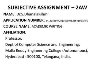 SUBJECTIVE ASSIGNMENT – 2AW
NAME: Dr.S.Dhanalakshmi
APPLICATION NUMBER: a4131826e72b11e9994823b41d67a0f0
COURSE NAME: ACADEMIC WRITING
AFFILIATION:
Professor,
Dept of Computer Science and Engineering,
Malla Reddy Engineering College (Autonomous),
Hyderabad - 500100, Telangana, India.
 