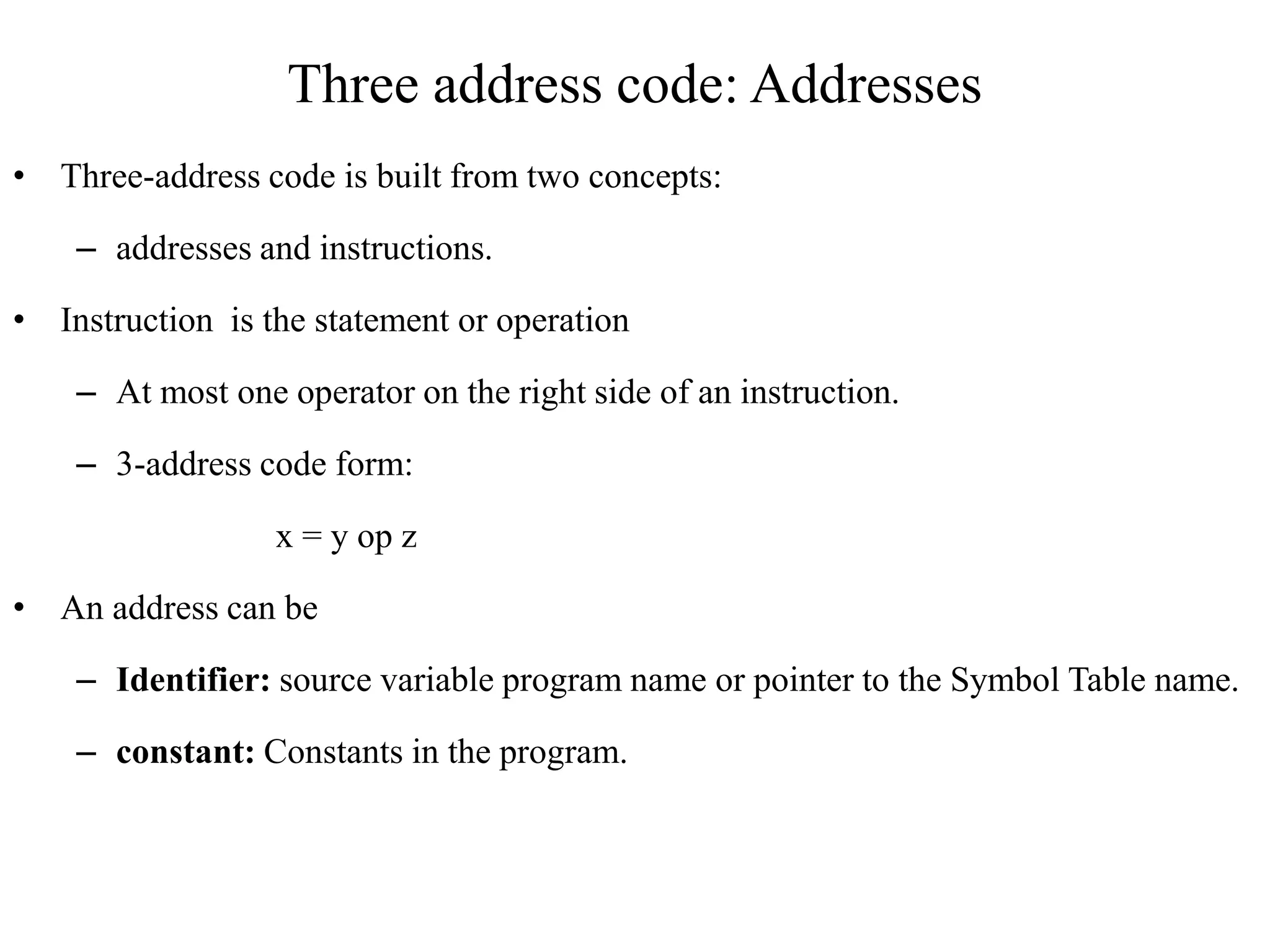 Three address code: Addresses
• Three-address code is built from two concepts:
– addresses and instructions.
• Instruction is the statement or operation
– At most one operator on the right side of an instruction.
– 3-address code form:
x = y op z
• An address can be
– Identifier: source variable program name or pointer to the Symbol Table name.
– constant: Constants in the program.
 