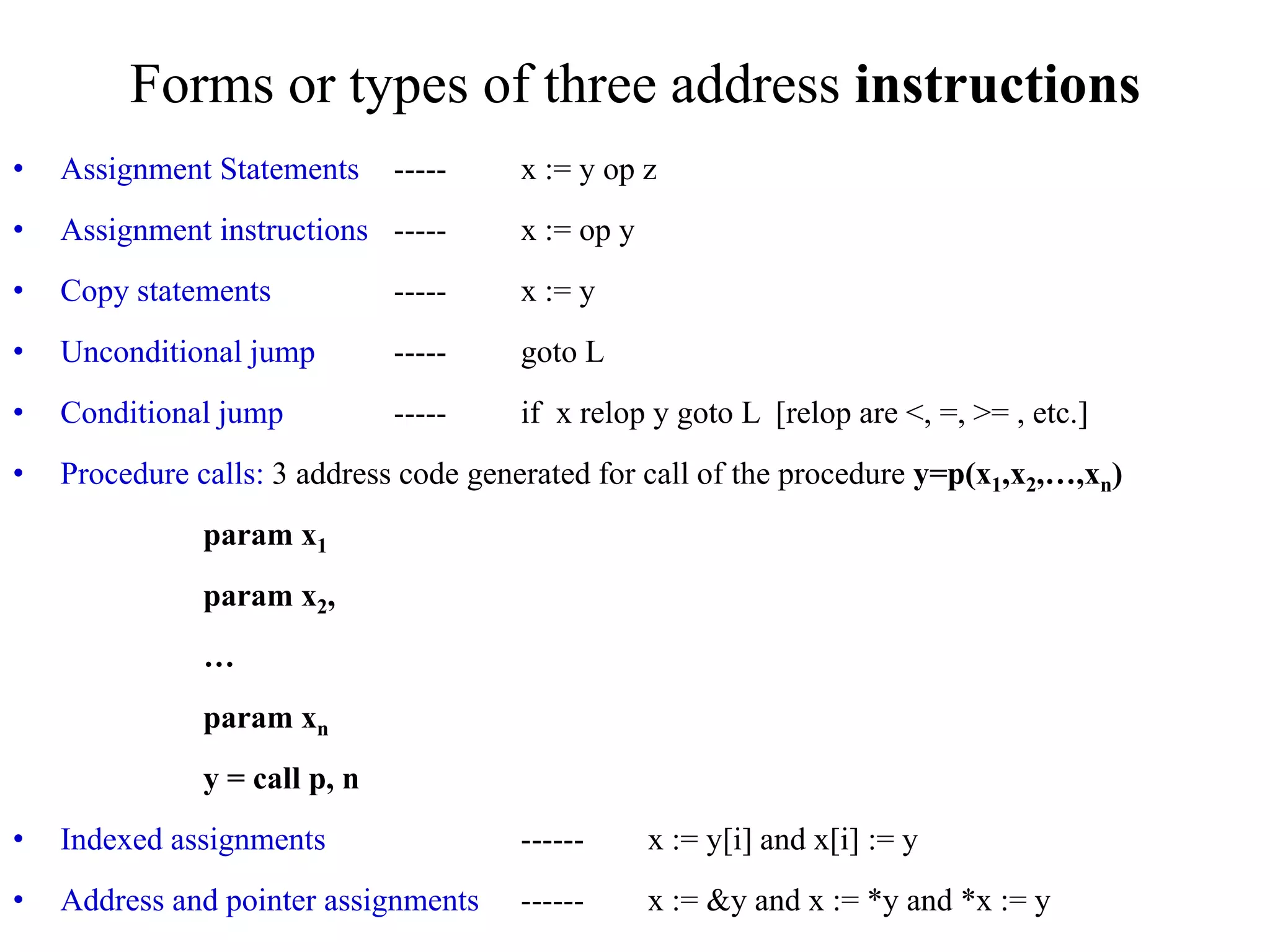 Forms or types of three address instructions
• Assignment Statements ----- x := y op z
• Assignment instructions ----- x := op y
• Copy statements ----- x := y
• Unconditional jump ----- goto L
• Conditional jump ----- if x relop y goto L [relop are <, =, >= , etc.]
• Procedure calls: 3 address code generated for call of the procedure y=p(x1,x2,…,xn)
param x1
param x2,
…
param xn
y = call p, n
• Indexed assignments ------ x := y[i] and x[i] := y
• Address and pointer assignments ------ x := &y and x := *y and *x := y
 