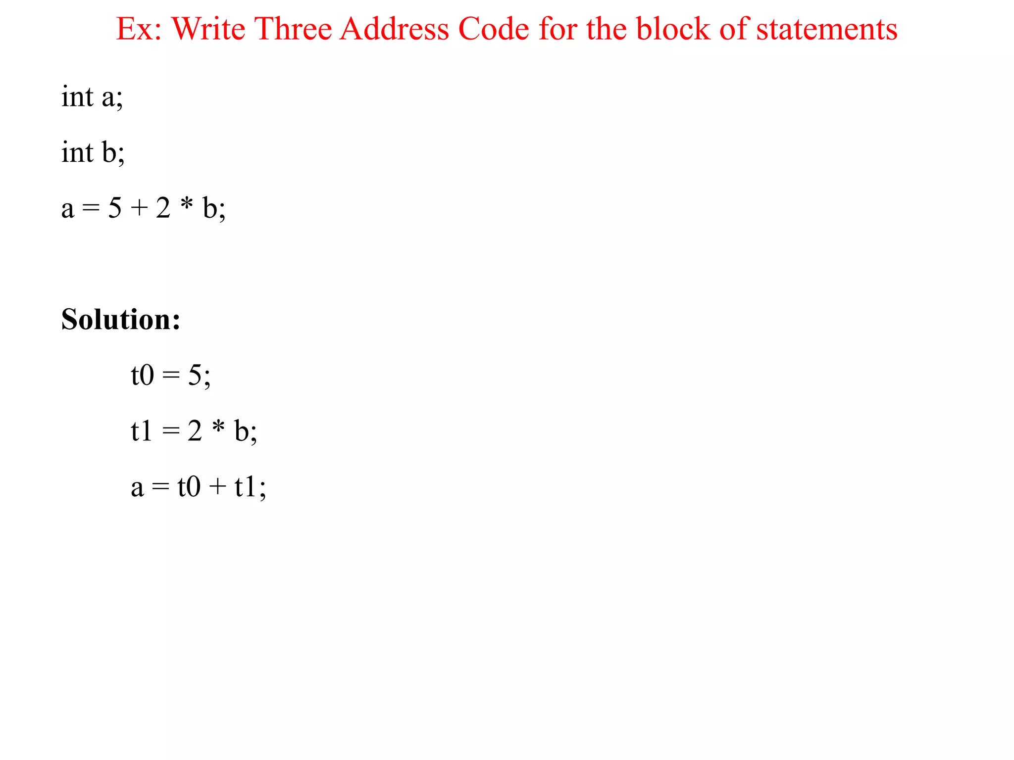 Ex: Write Three Address Code for the block of statements
int a;
int b;
a = 5 + 2 * b;
Solution:
t0 = 5;
t1 = 2 * b;
a = t0 + t1;
 