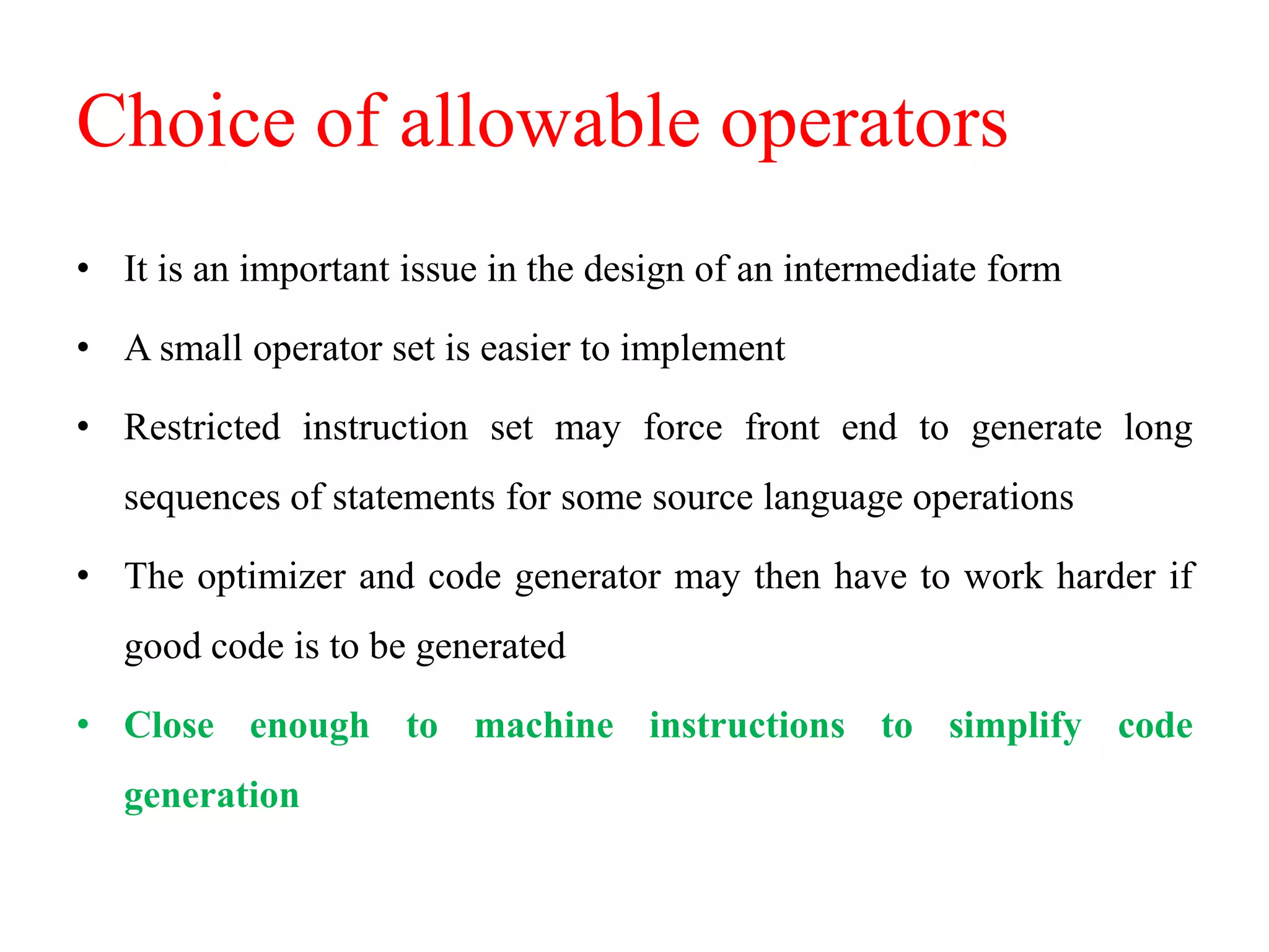 Choice of allowable operators
• It is an important issue in the design of an intermediate form
• A small operator set is easier to implement
• Restricted instruction set may force front end to generate long
sequences of statements for some source language operations
• The optimizer and code generator may then have to work harder if
good code is to be generated
• Close enough to machine instructions to simplify code
generation
 