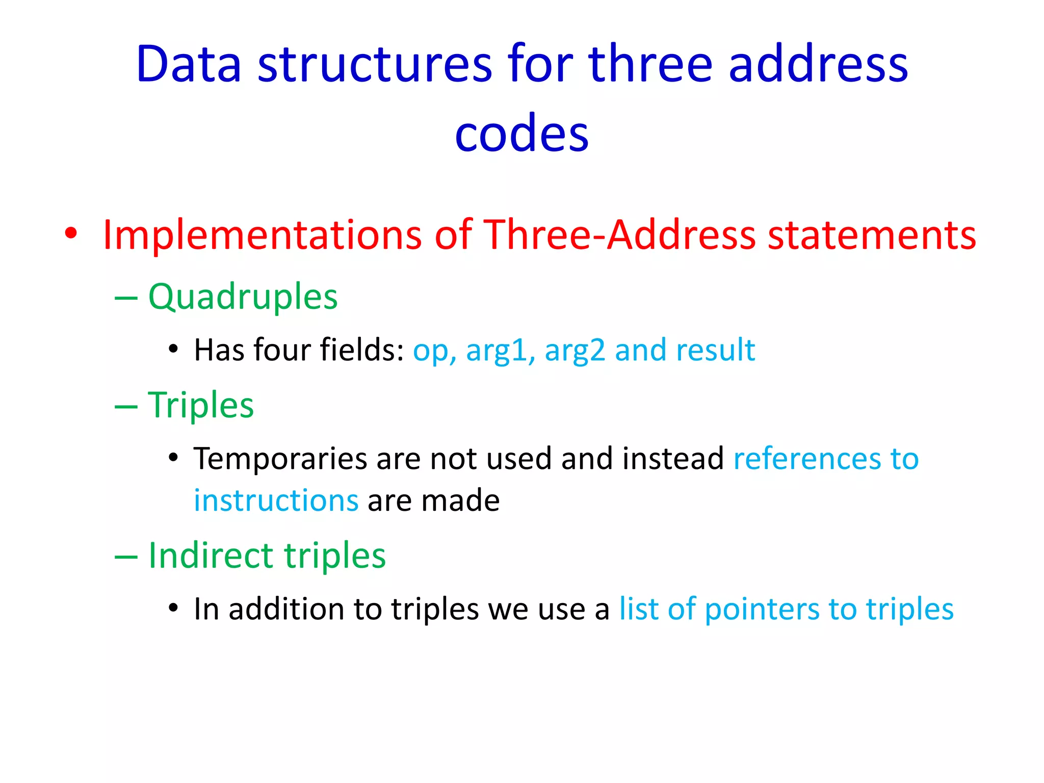 Data structures for three address
codes
• Implementations of Three-Address statements
– Quadruples
• Has four fields: op, arg1, arg2 and result
– Triples
• Temporaries are not used and instead references to
instructions are made
– Indirect triples
• In addition to triples we use a list of pointers to triples
 