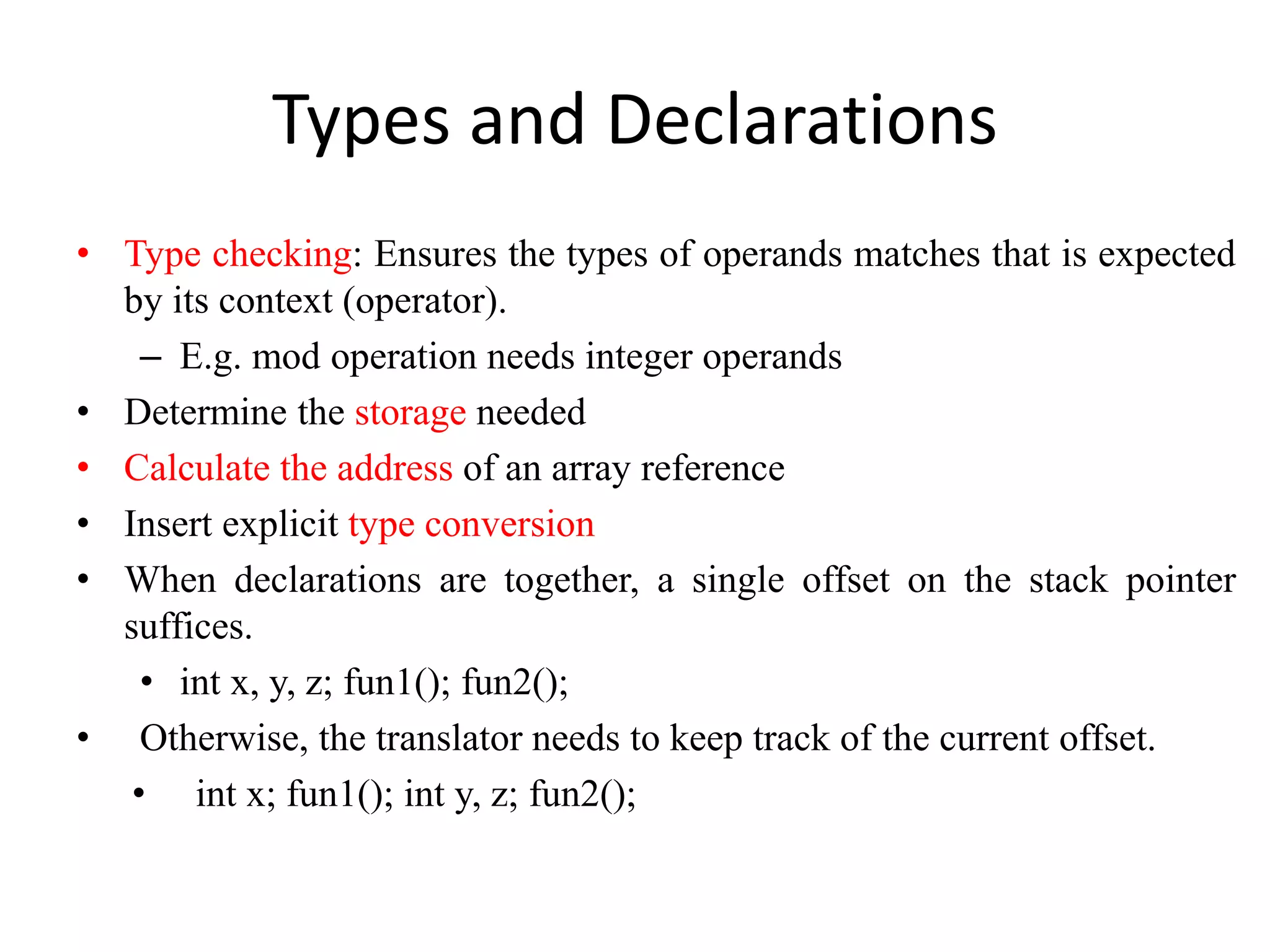 Types and Declarations
• Type checking: Ensures the types of operands matches that is expected
by its context (operator).
– E.g. mod operation needs integer operands
• Determine the storage needed
• Calculate the address of an array reference
• Insert explicit type conversion
• When declarations are together, a single offset on the stack pointer
suffices.
• int x, y, z; fun1(); fun2();
• Otherwise, the translator needs to keep track of the current offset.
• int x; fun1(); int y, z; fun2();
 
