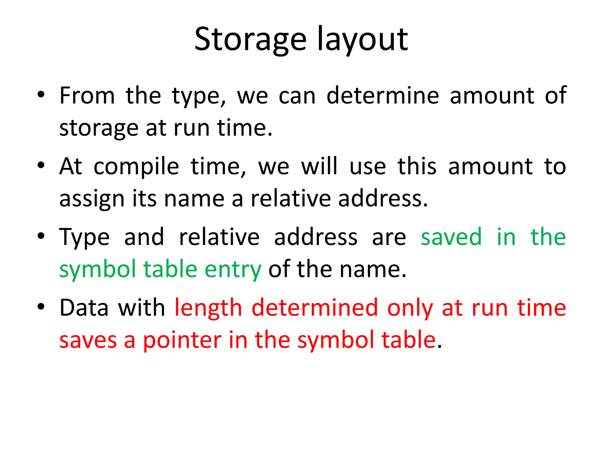 Storage layout
• From the type, we can determine amount of
storage at run time.
• At compile time, we will use this amount to
assign its name a relative address.
• Type and relative address are saved in the
symbol table entry of the name.
• Data with length determined only at run time
saves a pointer in the symbol table.
 