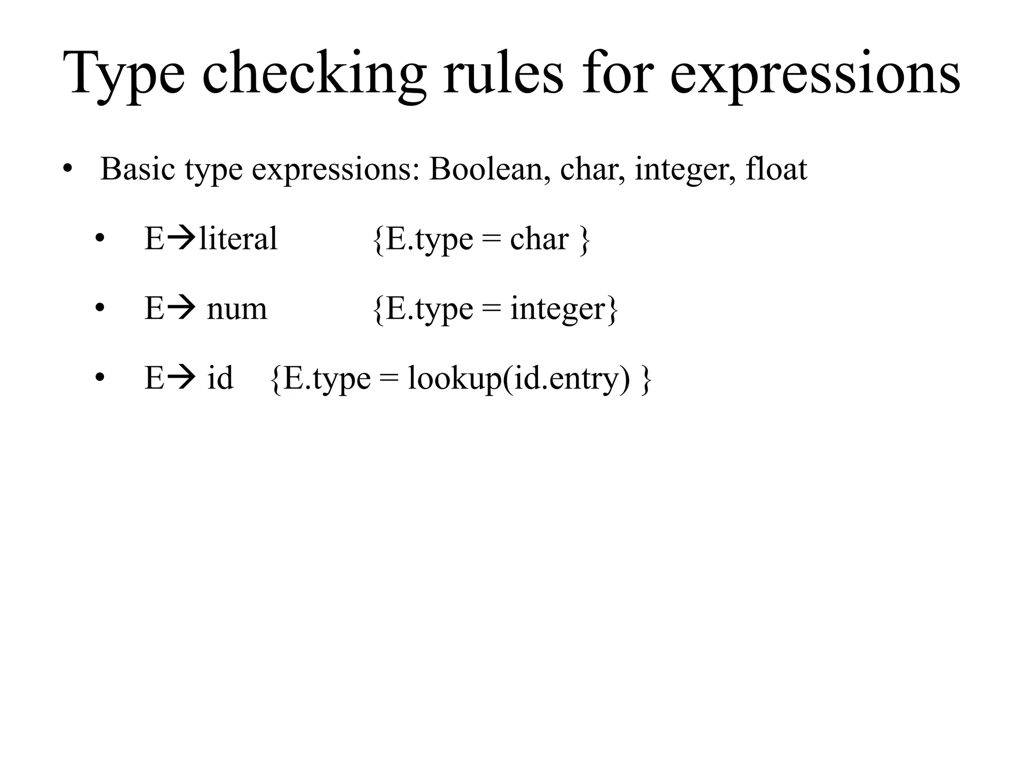 Type checking rules for expressions
• Basic type expressions: Boolean, char, integer, float
• Eliteral {E.type = char }
• E num {E.type = integer}
• E id {E.type = lookup(id.entry) }
 