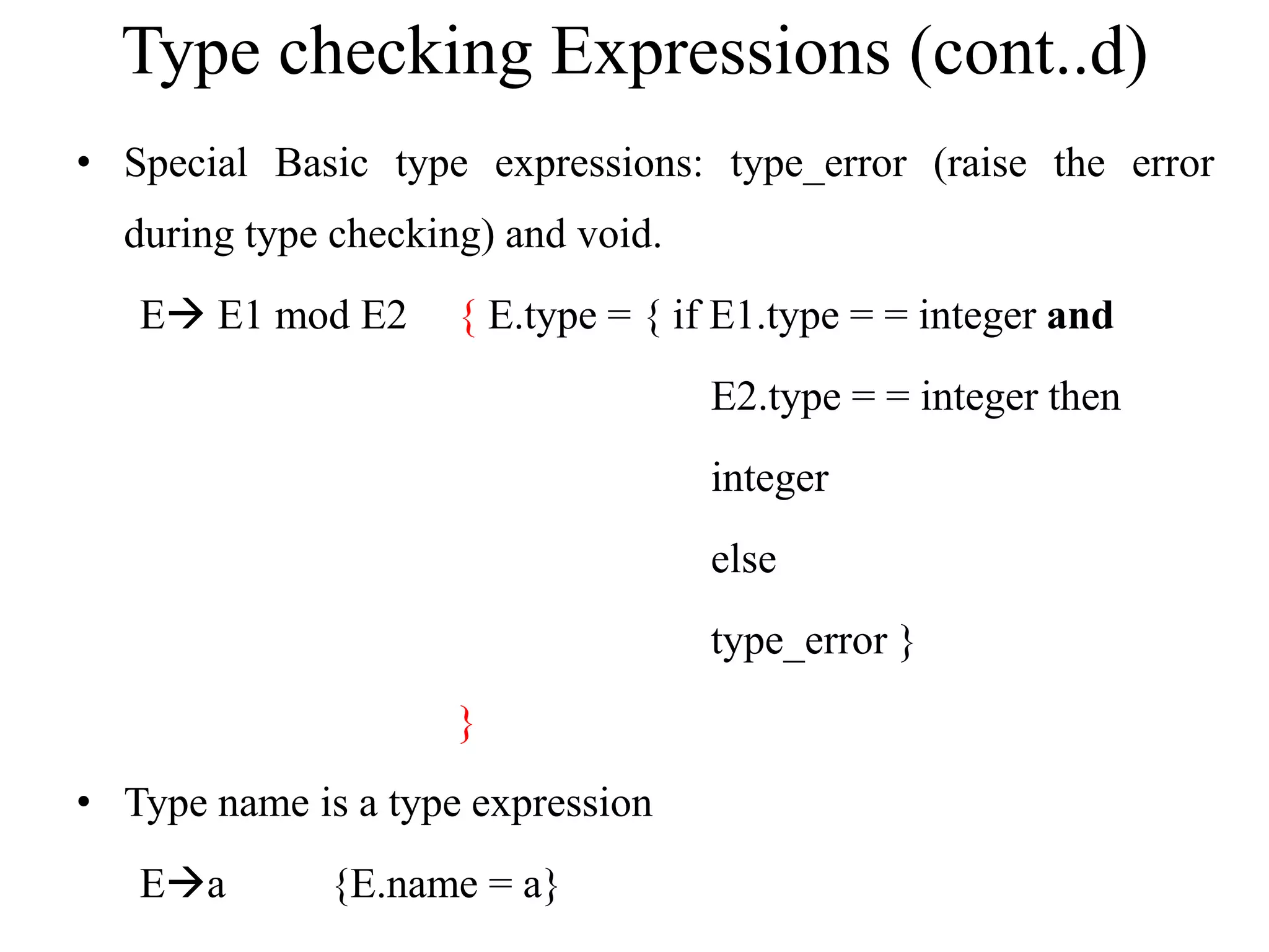 Type checking Expressions (cont..d)
• Special Basic type expressions: type_error (raise the error
during type checking) and void.
E E1 mod E2 { E.type = { if E1.type = = integer and
E2.type = = integer then
integer
else
type_error }
}
• Type name is a type expression
Ea {E.name = a}
 