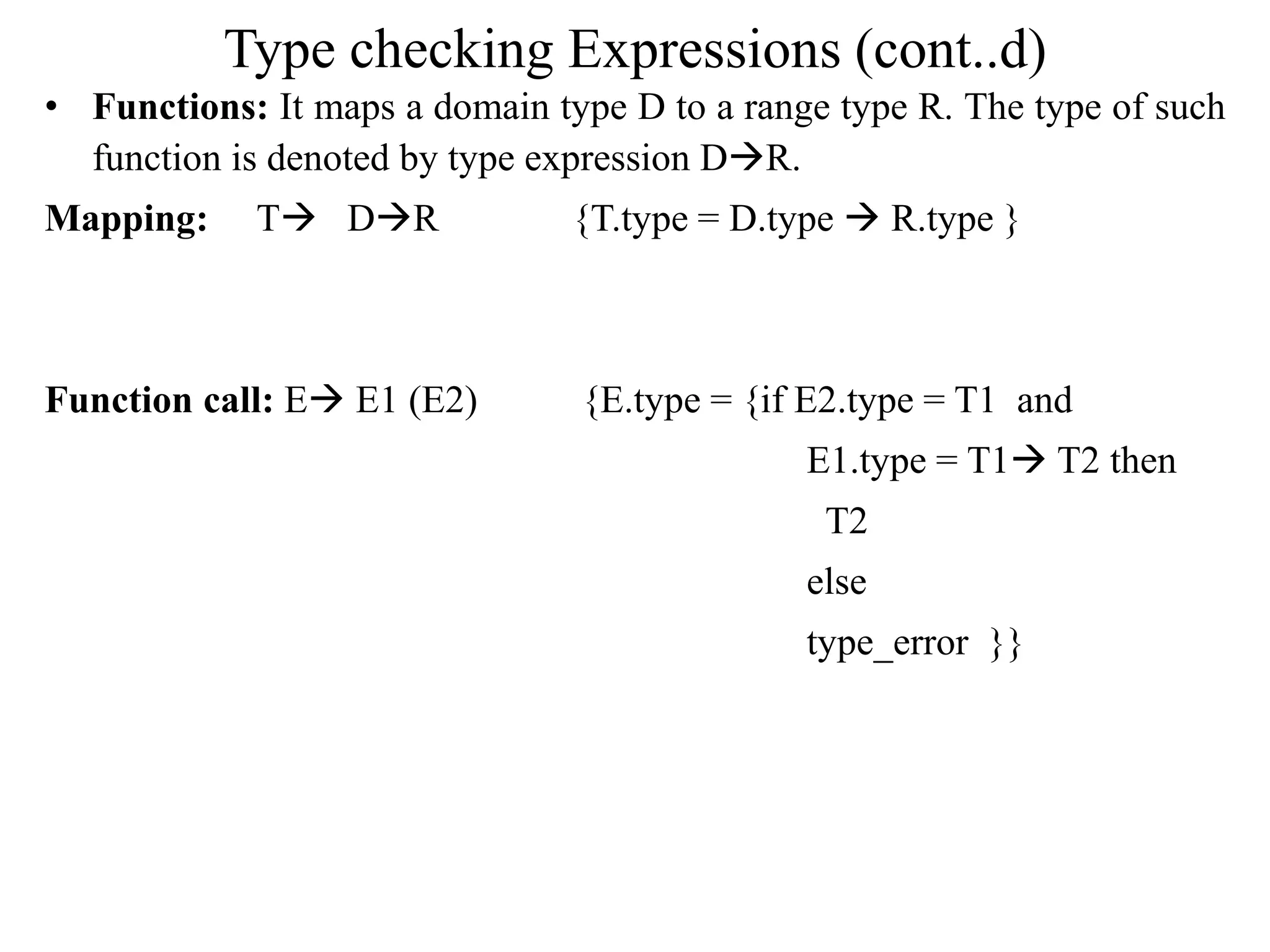 Type checking Expressions (cont..d)
• Functions: It maps a domain type D to a range type R. The type of such
function is denoted by type expression DR.
Mapping: T DR {T.type = D.type  R.type }
Function call: E E1 (E2) {E.type = {if E2.type = T1 and
E1.type = T1 T2 then
T2
else
type_error }}
 
