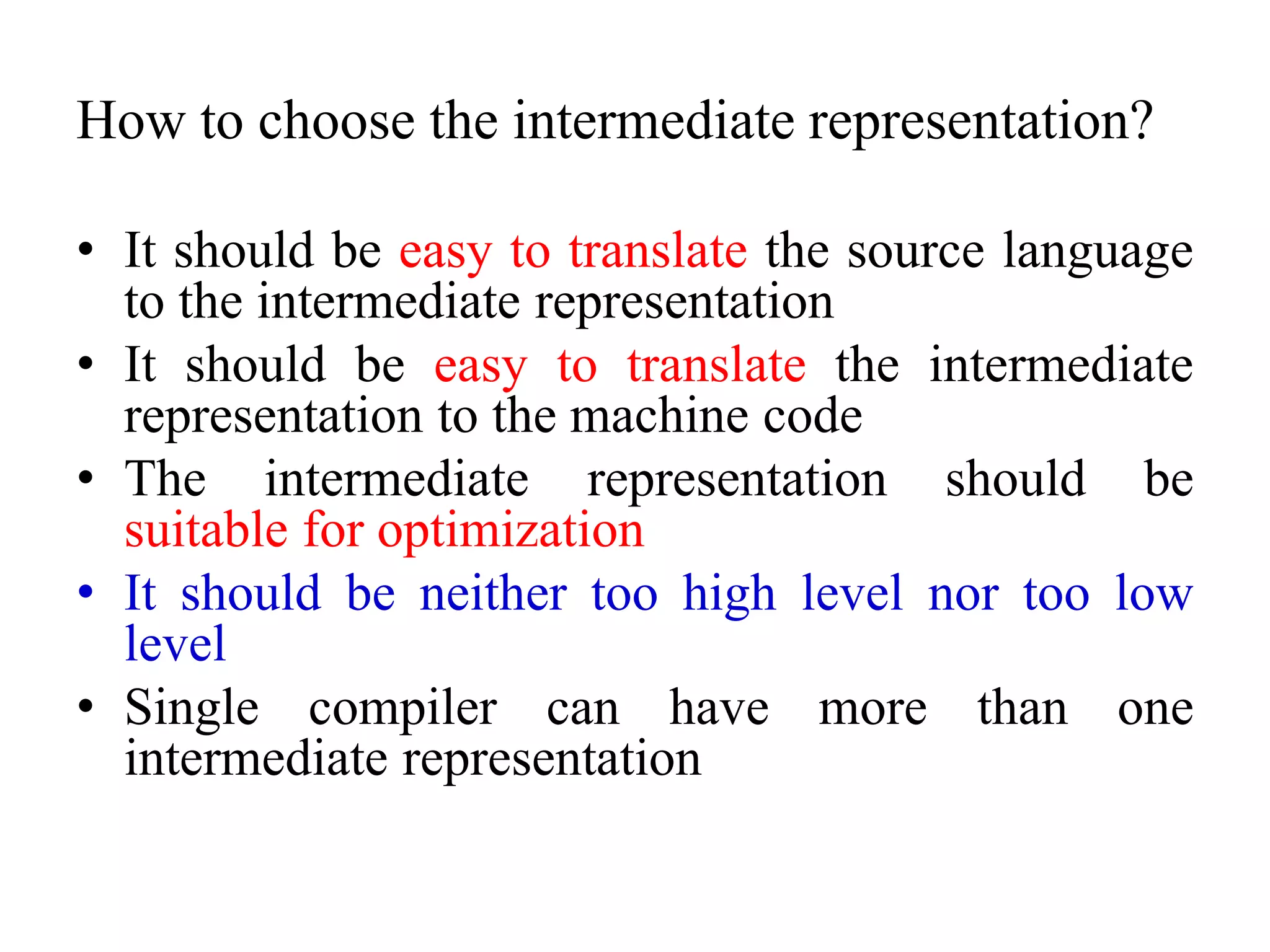 How to choose the intermediate representation?
• It should be easy to translate the source language
to the intermediate representation
• It should be easy to translate the intermediate
representation to the machine code
• The intermediate representation should be
suitable for optimization
• It should be neither too high level nor too low
level
• Single compiler can have more than one
intermediate representation
 