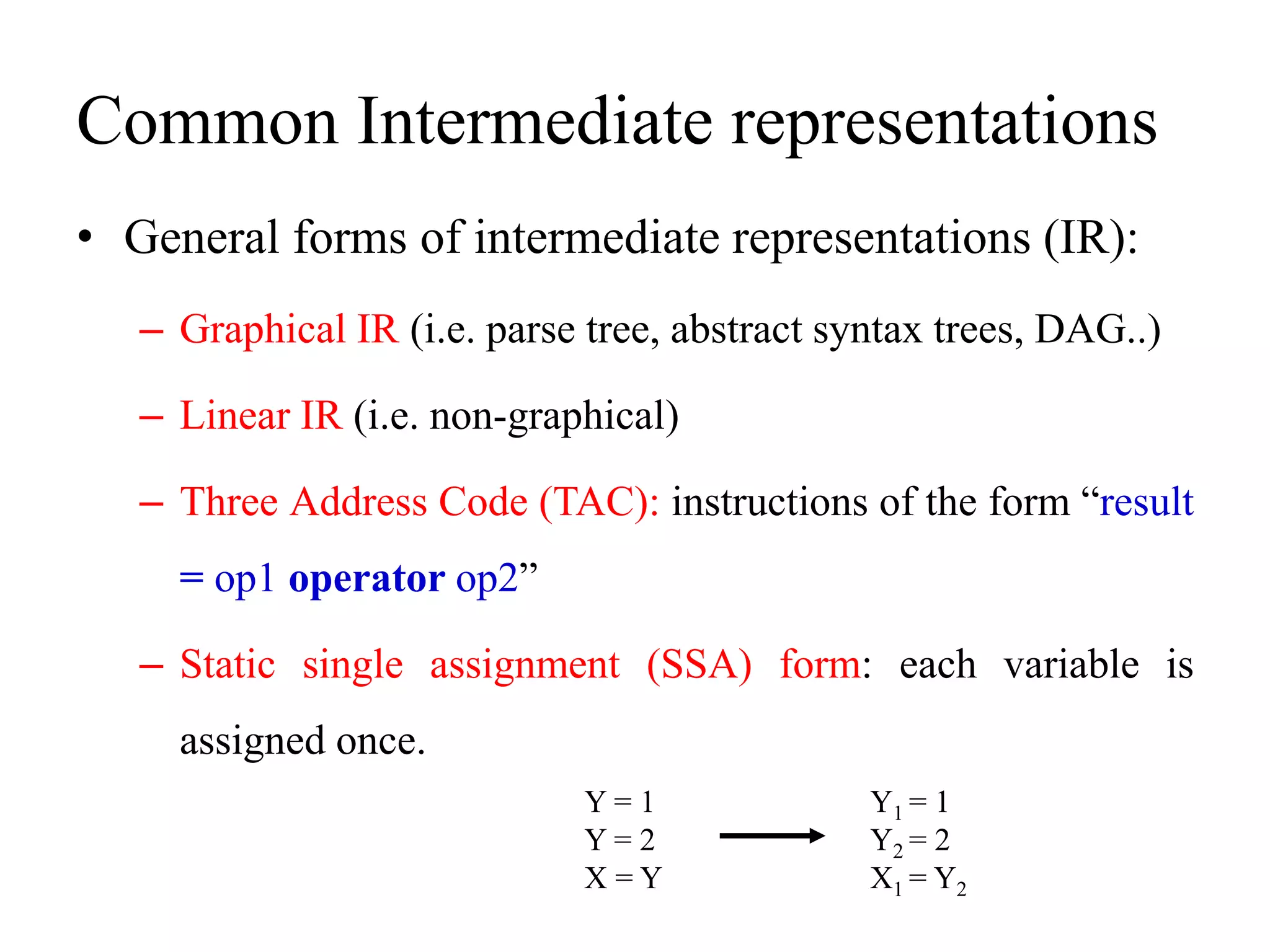 Common Intermediate representations
• General forms of intermediate representations (IR):
– Graphical IR (i.e. parse tree, abstract syntax trees, DAG..)
– Linear IR (i.e. non-graphical)
– Three Address Code (TAC): instructions of the form “result
= op1 operator op2”
– Static single assignment (SSA) form: each variable is
assigned once.
Y = 1
Y = 2
X = Y
Y1 = 1
Y2 = 2
X1 = Y2
 