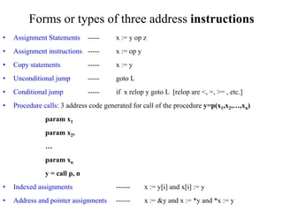 Forms or types of three address instructions
• Assignment Statements ----- x := y op z
• Assignment instructions ----- x := op y
• Copy statements ----- x := y
• Unconditional jump ----- goto L
• Conditional jump ----- if x relop y goto L [relop are <, =, >= , etc.]
• Procedure calls: 3 address code generated for call of the procedure y=p(x1,x2,…,xn)
param x1
param x2,
…
param xn
y = call p, n
• Indexed assignments ------ x := y[i] and x[i] := y
• Address and pointer assignments ------ x := &y and x := *y and *x := y
 