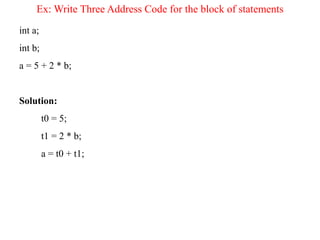 Ex: Write Three Address Code for the block of statements
int a;
int b;
a = 5 + 2 * b;
Solution:
t0 = 5;
t1 = 2 * b;
a = t0 + t1;
 