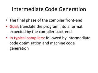 Intermediate Code Generation
• The final phase of the compiler front-end
• Goal: translate the program into a format
expected by the compiler back-end
• In typical compilers: followed by intermediate
code optimization and machine code
generation
 