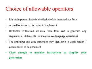 Choice of allowable operators
• It is an important issue in the design of an intermediate form
• A small operator set is easier to implement
• Restricted instruction set may force front end to generate long
sequences of statements for some source language operations
• The optimizer and code generator may then have to work harder if
good code is to be generated
• Close enough to machine instructions to simplify code
generation
 