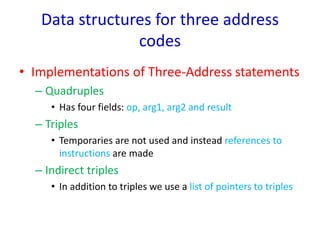 Data structures for three address
codes
• Implementations of Three-Address statements
– Quadruples
• Has four fields: op, arg1, arg2 and result
– Triples
• Temporaries are not used and instead references to
instructions are made
– Indirect triples
• In addition to triples we use a list of pointers to triples
 
