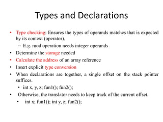 Types and Declarations
• Type checking: Ensures the types of operands matches that is expected
by its context (operator).
– E.g. mod operation needs integer operands
• Determine the storage needed
• Calculate the address of an array reference
• Insert explicit type conversion
• When declarations are together, a single offset on the stack pointer
suffices.
• int x, y, z; fun1(); fun2();
• Otherwise, the translator needs to keep track of the current offset.
• int x; fun1(); int y, z; fun2();
 