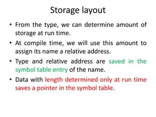 Storage layout
• From the type, we can determine amount of
storage at run time.
• At compile time, we will use this amount to
assign its name a relative address.
• Type and relative address are saved in the
symbol table entry of the name.
• Data with length determined only at run time
saves a pointer in the symbol table.
 