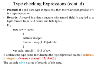 Type checking Expressions (cont..d)
• Product: If s and t are type expressions, then their Cartesian product s*t
is a type expression
• Records: A record is a data structure with named field. It applied to a
tuple formed from field names and field types.
• E.g.
type row = record
{
address: integer;
lexeme : array[1..15] of caht
}
var table: array[1…101] of row;
It declares the type name row denotes the type expression record ( (address
x integer) x (lexeme x array(1..15, char)) )
The variable table is array of records of this type.
 