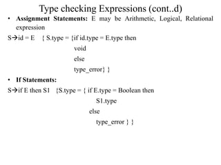 Type checking Expressions (cont..d)
• Assignment Statements: E may be Arithmetic, Logical, Relational
expression
Sid = E { S.type = {if id.type = E.type then
void
else
type_error} }
• If Statements:
Sif E then S1 {S.type = { if E.type = Boolean then
S1.type
else
type_error } }
 