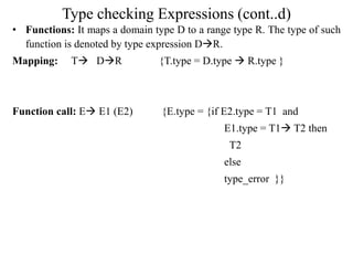 Type checking Expressions (cont..d)
• Functions: It maps a domain type D to a range type R. The type of such
function is denoted by type expression DR.
Mapping: T DR {T.type = D.type  R.type }
Function call: E E1 (E2) {E.type = {if E2.type = T1 and
E1.type = T1 T2 then
T2
else
type_error }}
 