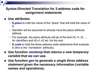 Syntax-Directed Translation for 3-address code for
assignment statements
 Use attributes
 E.place to hold the name of the “place” that will hold the value of
E
 Identifier will be assumed to already have the place attribute
defined.
 For example, the place attribute will be of the form t0, t1, t2, …
for identifiers and v0,v1,v2 etc. for the rest.
 E.code to hold the three address code statements that evaluate
E (this is the `translation’ attribute).
 Use function newtemp that returns a new temporary
variable that we can use.
 Use function gen to generate a single three address
statement given the necessary information (variable
names and operations).
 