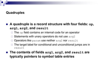 Quadruples
 A quadruple is a record structure with four fields: op,
arg1, arg2, and result
 The op field contains an internal code for an operator
 Statements with unary operators do not use arg2
 Operators like param use neither arg2 nor result
 The target label for conditional and unconditional jumps are in
result
 The contents of fields arg1, arg2, and result are
typically pointers to symbol table entries
 