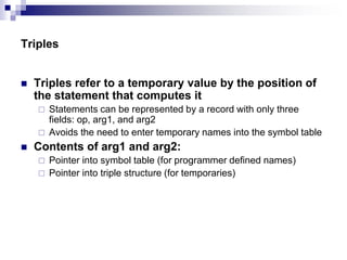 Triples
 Triples refer to a temporary value by the position of
the statement that computes it
 Statements can be represented by a record with only three
fields: op, arg1, and arg2
 Avoids the need to enter temporary names into the symbol table
 Contents of arg1 and arg2:
 Pointer into symbol table (for programmer defined names)
 Pointer into triple structure (for temporaries)
 