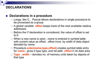 DECLARATIONS
 Declarations in a procedure
 Langs. like C , Pascal allows declarations in single procedure to
be processed as a group
 A global variable offset keeps track of the next available relative
addresses
 Before the Ist declaration is considered, the value of offset is set
to 0.
 When a new name is seen , name is entered in symbol table
with current value as offset , offset incre. by width of data object
denoted by name.
 Procedure enter(name,type,offset) creates symbol table entry
for name , gives it type type ,and rel.addr. offset in its data area
 Type , width – denotes no. of memory units taken by objects of
that type
 