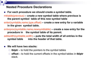 Nested Procedure Declarations
 For each procedure we should create a symbol table.
mktable(previous) – create a new symbol table where previous is
the parent symbol table of this new symbol table
enter(symtable,name,type,offset) – create a new entry for a variable
in the given symbol table.
enterproc(symtable,name,newsymbtable) – create a new entry for the
procedure in the symbol table of its parent.
addwidth(symtable,width) – puts the total width of all entries in the
symbol table into the header of that table.
 We will have two stacks:
 tblptr – to hold the pointers to the symbol tables
 offset – to hold the current offsets in the symbol tables in tblptr
stack.
 