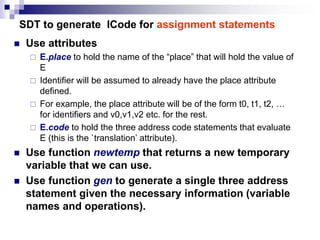 SDT to generate ICode for assignment statements
 Use attributes
 E.place to hold the name of the “place” that will hold the value of
E
 Identifier will be assumed to already have the place attribute
defined.
 For example, the place attribute will be of the form t0, t1, t2, …
for identifiers and v0,v1,v2 etc. for the rest.
 E.code to hold the three address code statements that evaluate
E (this is the `translation’ attribute).
 Use function newtemp that returns a new temporary
variable that we can use.
 Use function gen to generate a single three address
statement given the necessary information (variable
names and operations).
 