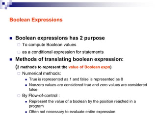 Boolean Expressions
 Boolean expressions has 2 purpose
 To compute Boolean values
 as a conditional expression for statements
 Methods of translating boolean expression:
(2 methods to represent the value of Boolean expn)
 Numerical methods:
 True is represented as 1 and false is represented as 0
 Nonzero values are considered true and zero values are considered
false
 By Flow-of-control :
 Represent the value of a boolean by the position reached in a
program
 Often not necessary to evaluate entire expression
 