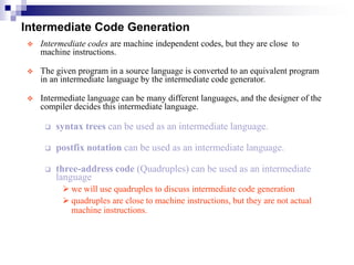 Intermediate Code Generation
 Intermediate codes are machine independent codes, but they are close to
machine instructions.
 The given program in a source language is converted to an equivalent program
in an intermediate language by the intermediate code generator.
 Intermediate language can be many different languages, and the designer of the
compiler decides this intermediate language.
 syntax trees can be used as an intermediate language.
 postfix notation can be used as an intermediate language.
 three-address code (Quadruples) can be used as an intermediate
language
 we will use quadruples to discuss intermediate code generation
 quadruples are close to machine instructions, but they are not actual
machine instructions.
 